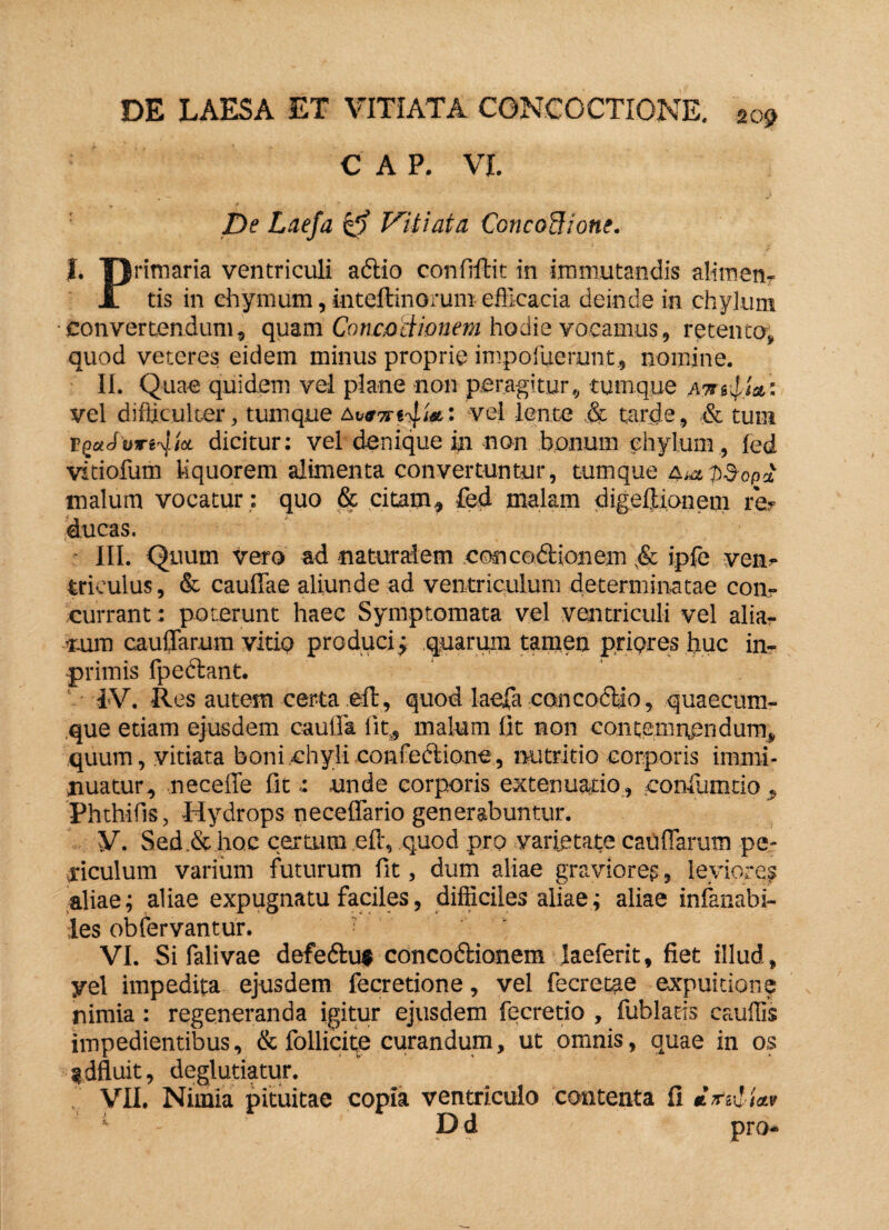 C A P. VI. De Laefa & Vitiata ConcoHione. I. primaria ventriculi aftio conftftit in immutandis alimen- JT tis in ehymum, inteftinorum efficacia deinde in chylum convertendum, quam Concoctionem hodie vocamus, retento, quod veteres eidem minus proprie impofuerunt, nomine. II. Quae quidem vel plane non peragitur, tumque atsuIU’ vel difficulter, tumque avel lente & tarde, & tura T-pctJsjri^ioc dicitur: vel denique in -non bonum chylum , led vitiofum liquorem alimenta convertuntur, tumque OMpd-opd malum vocatur : quo & citam, fed malam digeftionem re¬ ducas. III. Quum vero ad naturalem eosice&ionem ,& ipfe ven¬ triculus, & cauffae aliunde ad ventriculum determinatae con¬ currant : poterunt haec Symptomata vel ventriculi vel alia¬ rum cauffarum vitio produci; quarum tamen priores ljuc in- primis fpeftant. ‘ IV. Res autem certa eft, quod laefa conco<ffio, quaecum¬ que etiam ejusdem cauffa lit, malum lit non contemnendum, quum, vitiata boni chyli confectione, nutritio corporis immi¬ nuatur, neceffe fitunde corporis extenuatio, confumdo «, Phthifis, Hydrops neceffario generabuntur. V. Sed.& hoc c.ertum eft, quod pro varietate cauffarum pe¬ riculum varium futurum fit, dum aliae gravioreg, leviores aliae; aliae expugnatu faciles, difficiles aliae; aliae infanabi- ies obfervantur. ? VI. Si falivae defe&u* concoftionem laeferit, fiet illud, yel impedita ejusdem fecretione, vel fecretae expuitione nimia : regeneranda igitur ejusdem fecretio , fublatts cauffis impedientibus, & follicite curandum, ut omnis, quae in os gdfluit, deglutiatur. VII. Nimia pituitae copia ventriculo contenta fi mn-d iav 1 - Dd pro-