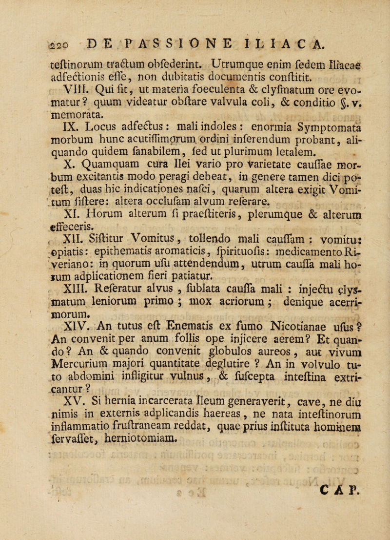 teftinorum tra&um ohfederint. Utrumque enim fedem Iliacae adfeftionis effe, non dubitatis documentis conflitit. VIII. Qui fit, ut materia foeculenta & clyfmatum ore evo¬ matur? quum videatur ohftare valvula coli, & conditio §. v. memorata. IX. Locus adfedtus : mali indoles : enormia Symptomata morbum hunc acutiflimprum ordini inferendum probant, ali¬ quando quidem fanabilem, fed ut plurimum letalem. X. Quamquam cura Ilei vario pro varietate cauflae mor¬ bum excitantis modo peragi debeat, in genere tamen dici po- teffc, duas hic indicationes nafci, quarum altera exigit Vomi¬ tum filtere: altera occlufam alvum referare. XI. Horum alterum fi praeftiteris, plerumque & alterum effeceris. XII. Siftitur Vomitus, tollendo mali cauffam : vomitu: ©piatis: epithematis aromaticis, fpirituofis: medicamento Ri- veriano: in quorum ufu attendendum, utrum cauffa mali ho- jum adplicationem fieri patiatur. XIII. Referatur alvus , fublata cauffa mali : inje&u clys- matum leniorum primo ; mox acriorum ; denique acerri¬ morum. XIV. An tutus eft Enematis ex fumo Nicotianae ufus ? An convenit per anum follis ope injicere aerem? Et quan¬ do ? An & quando convenit globulos aureos, aut vivum Mercurium majori quantitate deglutire ? An in volvulo tu¬ to abdomini infligitur vulnus, & fufcepta inteftina extri¬ cantur ? XV. Si hernia ir.carcerata Ileum generaverit, cave, ne diu nimis in externis adplicandis haereas, ne nata inteftinorum inflammatio fruftraneam reddat, quae prius inftituta hominem fervaffet, herniotomiam. i