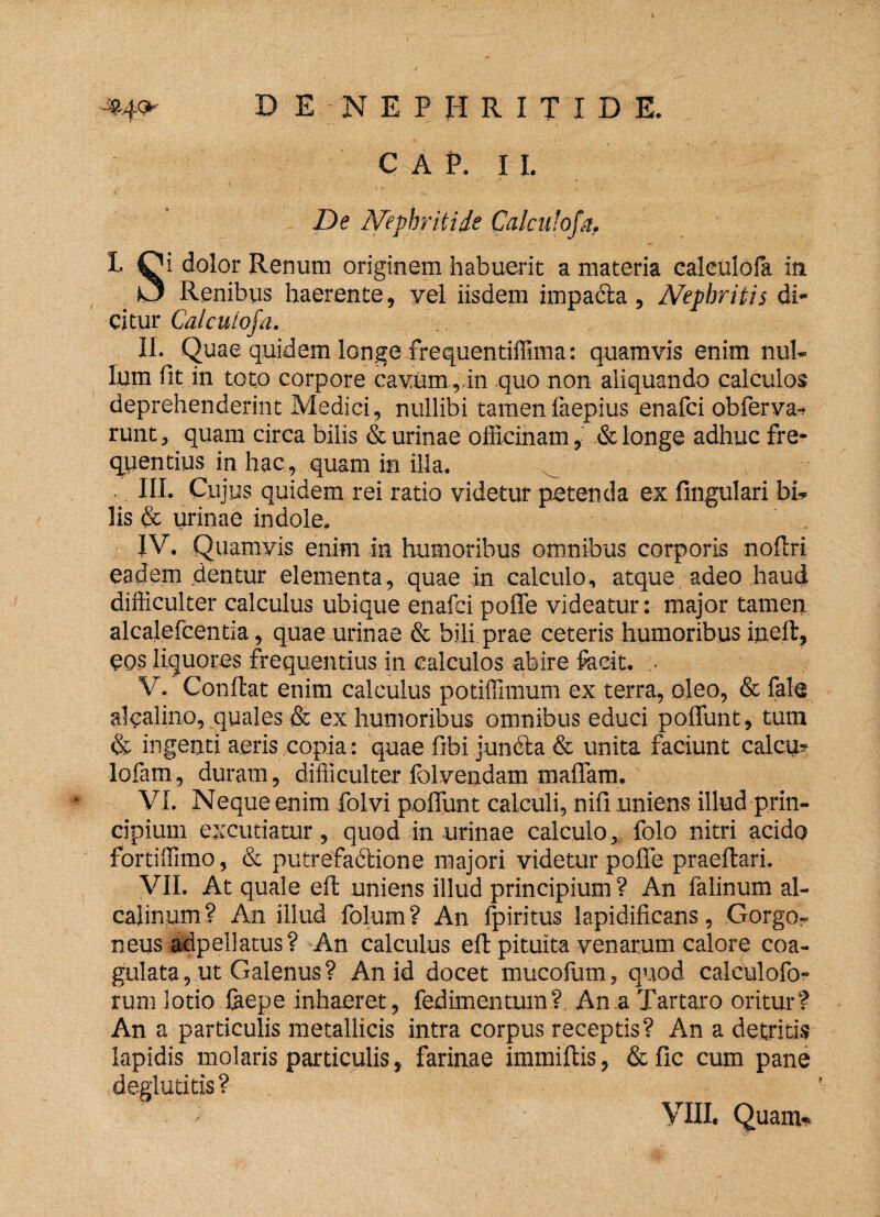 »4* D E NEPHRITIDE. CAP. 11. De Nephritide Calcufofa. t Qi dolor Renum originem habuerit a materia ealeulola in KJ Renibus haerente, vel iisdem impacta, Nephritis di¬ citur Calcutofa. II. Quae quidem longe frequentiffima: quamvis enim nul¬ lum fit in toto corpore cavum ,,in quo non aliquando calculos deprehenderint Medici, nullibi tamenfaepius enafci obferva- runt, quam circa bilis & urinae officinam, & longe adhuc fre¬ quentius in hac , quam in illa. III. Cujus quidem rei ratio videtur petenda ex fingulari bi¬ lis & urinae indole. IV. Quamvis enim in humoribus omnibus corporis nofiri eadem dentur elementa, quae in calculo, atque adeo haud difficulter calculus ubique enafci poffe videatur: major tamen alcalefcentia, quae urinae & bili prae ceteris humoribus ineft, eos liquores frequentius in calculos abire fecit. V. Confiat enim calculus potiffimum ex terra, oleo, & fale alcalino, quales & ex humoribus omnibus educi poffunt, tum & ingenti aeris copia: quae fibi juncta & unita faciunt calcu? lofam, duram, difficulter folvendam maffam. VI. Neque enim iolvi poliunt calculi, nifi uniens illud prin¬ cipium excutiatur, quod in urinae calculo, folo nitri acido fortiffimo, & putrefactione majori videtur poffe praeftari. VII. At quale eft uniens illud principium ? An falinum al- caiinum? An illud folum? An fpiritus lapidificans, Gorgo¬ neus adpellatus? An calculus eft pituita venarum calore coa¬ gulata , ut Galenus ? An id docet mucofum, quod calculofo- rum lotio feepe inhaeret, fedimentum? An a Tartaro oritur? An a particulis metallicis intra corpus receptis? An a detritis lapidis molaris particulis, farinae immiftis, & fic cum pane deglutitis? yill. Quam-