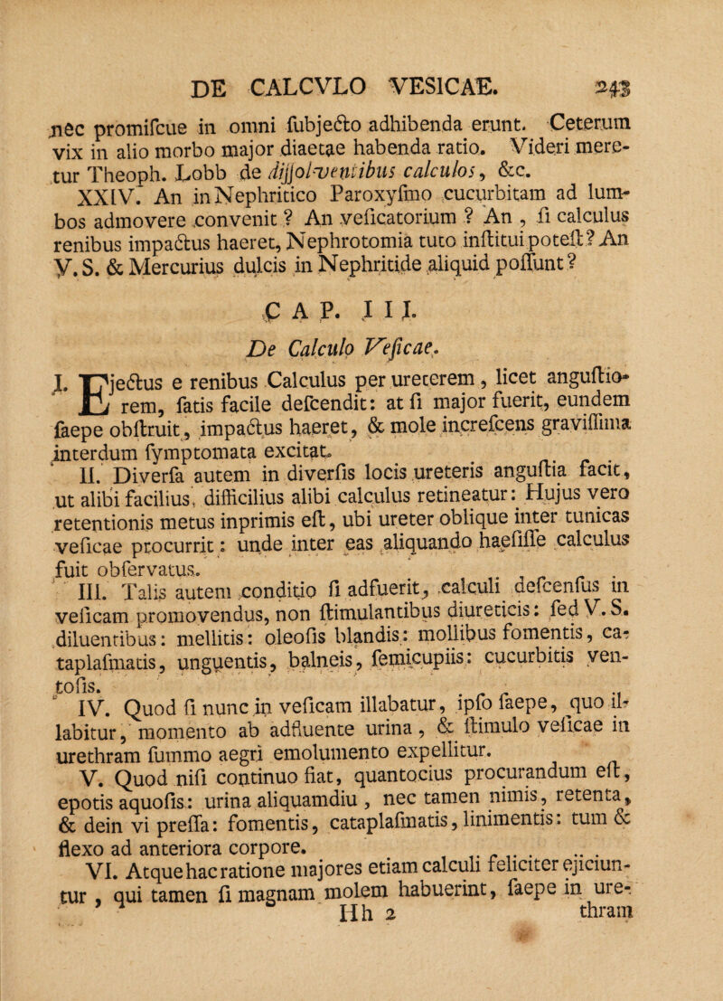 DE CALCVLO VESICAE. 343 nec promifcue in omni fubje&o adhibenda erunt. Ceterum vix in alio morbo major diaetae habenda ratio. Videri mere¬ tur Theopn. Lobb de divolventibus calculos, &c. XXIV. An in Nephritico Paroxyfmo cucurbitam ad lum¬ bos admovere convenit ? An veficatorium ? An , fi calculus renibus impactus haeret, Nephrotomia tuto inftitui potell? An Y. S. & Mercurius dulcis in Nephritide aliquid poliunt? C A P. I I I. De Calculo Veficae. I. T7je6lus e renibus Calculus per ureterem, licet anguflio- H/ rem, fatis facile defcendit: at fi major fuerit, eundem faepe oblituit, impactus haeret, & mole increfcens graviffima interdum fymptomata excitat. II. Diverfa autem in diverfis locis ureteris anguflia facit, ut alibi facilius, difficilius alibi calculus retineatur: Hujus vero retentionis metus inprimis eft, ubi ureter oblique inter tunicas veficae procurrit: unde inter eas aliquando haefifle calculus fuit obfervatus. . III. Talis autem conditio fi adfuerit, calculi aefcenfus in veficam promovendus, non ftimulantibus diureticis: fed V* S. diluentibus: mellitis: oleofis blandis: mollibus fomentis, ca- taplafmatis, unguentis, balneis, feinieupiis: cucurbitis ven- tofis. ' IV. Quod fi nunc in veficam illabatur, lpfo faepe, quo .fi¬ labitur , momento ab adfluente urina, & (limulo veficae in urethram fummo aegri emolumento expellitur. V. Quod nifi continuo fiat, quantocius procurandum eft, epotis aquofis: urina aliquamdiu , nec tamen nimis, retenta, & dein vi preffa: fomentis, cataplafinatis, linimentis: tum & flexo ad anteriora corpore. . VI. Atque hac ratione majores etiam calculi feliciter ejiciun¬ tur qui tamen fi magnam molem habuerint, faepe in ure-