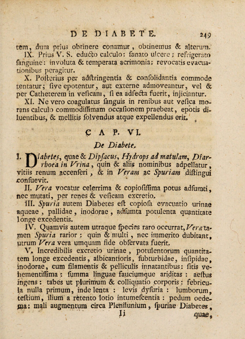 H9 tem, dum prius obtinere conamur, obtinemus & alterum. IX. Prius V. S. edufto calculo: fanato ulcere; refrigerato fanguine: involuta & temperata acrimonia: revocatis evacua* tionibus peragitur. X. Poiterius per adftringentia & confolidantia commode jentatur; fiye epotentur, aut externe admoveantur, vel & per Catheterem in veficani, fi ea adfedfca fuerit, injiciantur. XI. Ne vero coagulatus fanguis in renibus aut vefica mo- rans calculo commodiffimam occafionem praebeat, epotis di» luentibus, & mellitis folyendus atque expellendus erit, , I. € A P. VI * De Diabete, tabete5, quae & Dipfacus, Hydrops ai matulam, Diar- D rhoea in Hrina, quin & aliis nominibus adpellatur, vitiis renum accenferi, & in Heram ac Spuriam diftingui confuevit. * II. Hera vocatur celerrima & copiofillima potus adfumti , nec mutati, per renes & vefieam excretio. III. Spuria autem Diabetes eft copiofa evacuatio urinae aqueae , pallidae, inodorae , adfumta potulenta quantitate longe excedentis. IV. Quamvis autem utraque fpecies raro occurrat, Hera ta¬ men Spuria rarior : quin & multi , nec immejito dubitant, utrum Hera vera umquam fide obfervata fuerit. V. Incredibilis excretio urinae , potulentorum quantita¬ tem longe excedentis, aibicantioris, fubturbidae, infipidae, inodorae, eum filamentis & pelliculis innatantibus: litis ve- hementiffima 5 fiimma linguae fauciumque ariditas : aeftus ingens : tabes ut plurimum & colliquatio corporis : febricu¬ la nulla primum, inde lenta : levis dyfuria : lumborum, teftium , ilium a retento lotio intumefcentia : pedum oede- jna: mali augmentum circa Plenilunium, fpuriae Diabetes, quae.