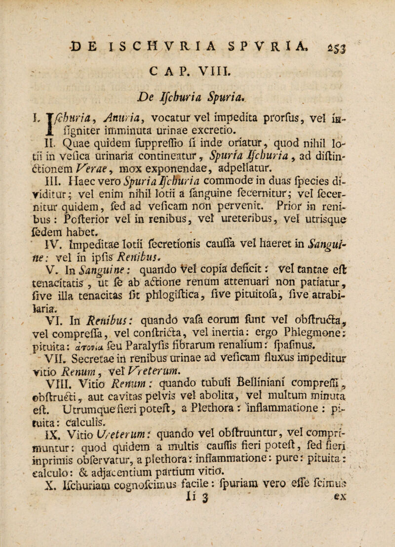 C A P. VIII. De Ijcburia Spuria.. L J/cburia, Anuria, vocatur vel impedita prorfus, vel ia- JL figniter imminuta urinae excretio. II. Quae quidem fuppreffio fi inde oriatur» quod nihil lo¬ tii in vefica urinaria contineatur, Spuria Ijcburia, ad diftin- dtionem Verae, mox exponendae, adpellatur. III. Haec vero Spuria Ijcburia commode in duas fpecies di¬ viditur; vel enim nihil lotii a fanguine fecernitur; vel fecer- nitur quidem, fed ad veficam non pervenit. Prior in reni¬ bus : Pofterior vel in renibus, vel ureteribus, vel utrisque ledetn habet. IV. Impeditae lotii fecretionis caufia vel haeret in Sangui¬ ne: vel in ipfis Renibus. 'a . .. V. In Sanguine; quando Vel copia deficit; vel tantae eft tenacitatis , ut fe ab actione renum attenuari non patiatur, five illa tenacitas fit phlogiftica, five pituitofa, five atrabi- laria. VI. In Renibus: quando vafa eorum funt vel obftrucla, vel compreffa, vel conftricta, vel inertia : ergo Phlegmone ; pituita: drovia feu Paralyfis fibrarum renalium: fpafmus. VII. Secretae irt renibus urinae ad Veficam fluxus impeditur vitio Renum, vel Vreterum. VIII. Vitio Renum: quando tubuli BelHniani compreffi, ebftruftiaut cavitas pelvis vel abolita, vel multum minuta eft. Utrumque fieri poteft, a Plethora : Inflammatione : pi¬ tuita: Calculis. IX. Vitio Ureterum: quando vel obftrauntur, vel compri¬ muntur : quod quidem a multis cauffis fieri poteft, fed fieri inprimis obfervatur, a plethora: inflammatione: pure: pituita ; calculo: & adjacentium partium vitio. X. Ifchuriam cognofcimus facile; fpuriam vero effe icimus Ii 3 * ex