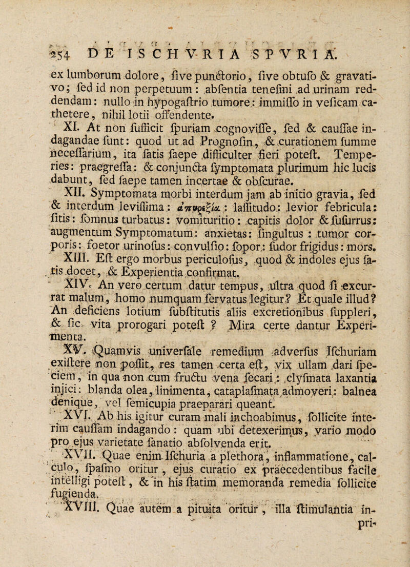 ■r f f 5S4 D E I S C H V R I A S V V R I ex lumborum dolore, five pundlorio, five obtufo & gravati- vo ; fed id non perpetuum : abfentia tenefmi ad urinam red¬ dendam : nullo in hypogaflrio tumore; immiflo in yeficam ca¬ thetere, nihil lotii offendente. XI. At non fufiicit fpuriam eognoyifle, fed & caullae in¬ dagandae funt: quod ut ad Prognofin, & curationem fumme neceflarium, ita fatis faepe difficulter fieri poteft. Tempe¬ ries : praegrefla: & conjundta fymp tornata plurimum jiic lucis dabunt, fed faepe tamen incertae & obfcurae. XII. Symptomata morbi interdum jam ab initio gravia., fed & interdum leviffima: ; laffitudo : levior febricula.: litis: loratius turbatus: vomituritio: capitis dolor &fufurrus : augmentum Symptomatum: anxietas; fingultus : tumor cor¬ poris : foetor urinofus: convulfio: fopor; fudor frigidus: mors, # XIII. Effc ergo morbus periculolus, :quod & indoles ejus fa^ .tis docet , Experientia confirmat. XIVc An vero certum datur tempus, ultra quod fi .•excur¬ rat malum, homo numquamieryatuslegitur? Ec quale illud? An deficiens lotium fubftitutis aliis excretionibus fuppleri, & fic: vita prorogari poteft ? Mira certe dantur Experi¬ menta. %W.r (Quamvis uriiverfale remedium adverfus Ifchuriam exiftere non pqjfit, res tamen certa eft, yk ullam .dari fpe- ciem , in qua non cum fru&u vena fecarir: ,clyfmata laxantia injici: blanda olea, linimenta, cataplafmata admoveri: balnea denique, vel femiqupia praeparari queant. XVI. Ab his igitur curam mali inchoabimus , follicite ihte- rim cauiiam indagando : quam ubi detexerimus, vario modo pro e}us varietate fanatio abfolvenda erit. f II. Quae enim Ifchuria a plethora, inflammatione;, cal- , .* fpaftno oritur , ejus curatio ex praecedentibus facile mtelligi poteft, & in his lTtatim memoranda remedia follicite fugienda. Quae autem a pituita oritur, illa ftimulantia in- V a pn-