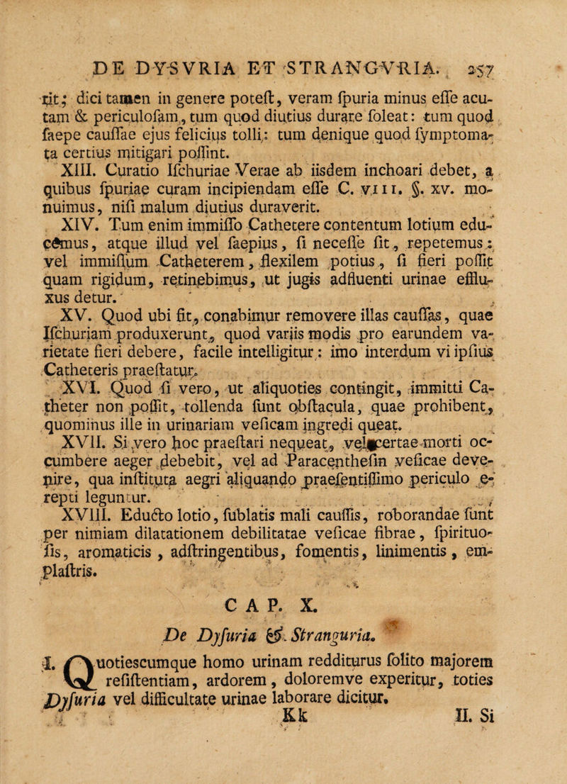 cit ,' dici tamen in genere poteft, veram fpuria minus efie acu¬ tam & periculofam, tum quod diutius durare foleat: tum quod faepe cauflae ejus felicius tolli: tum denique quod fymptoma- ta certius mitigari poflint. XIII. Curatio Ifchuriae Verae ab iisdem inchoari debet, a quibus fpuriae curam incipiendam efle C. yin. §. xv. mo¬ nuimus, nifi malum diutius duraverit. XIV. Tum enim iminiflb Cathetere contentum lotium edu¬ camus , atque illud vel faepius, fi necefle lit, repetemus : vel immiffum Catheterem, flexilem potius, fi fieri poflit quam rigidum, retinebimus, ut jugis adfluenti urinae efflu¬ xus detur.' XV. Quod ubi fit, conabimur removere illas caufias, quae Jfqhuriam produxerunt,, quod varjis modis pro earundem va¬ rietate fieri debere, facile intelligitur : imo interdum vi ipfius Catheteris praedatur» XVI. Quod fi vero, ut aliquoties contingit, immitti Ca¬ theter non poflit, tollenda funt obftacula, quae prohibent, quominus ille in urinariam veficam ingredi queat. XVII. Si .vero hoc praeftari nequeat, velipertae-morti oc¬ cumbere aeger debebit, vel ad Paracenthefin veficae deve¬ nire , qua inftityta aegri aliquando praefentiflimo periculo e-i repti leguntur. - , XVIII. Educto lotio, fublatis mali cauffis, roborandae funt per nimiam dilatationem debilitatae veficae fibrae, fpirituo- fis, aromaticis, adftringentibus, fomentis, linimentis, em- plaltris. ’ ■ CA P. X. De Dyfuria &>. Stranguria, I. /Quotiescumque homo urinam redditurus folito majorem refiftentiam, ardorem, doloremve experitur, toties Dyfuria vel difficultate urinae laborare dicitur. r ' Kk s n. si