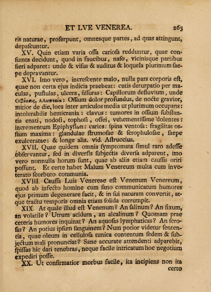 ris naturae, proferpunt, omnesque partes, ad quas attingunt, depafcuntur. XV. Quin edam varia offa cariofa redduntur, quae con- fumta decidunt, quod in faucibus, nafo, Vicinisque partibus fieri adparet: unde & vifus & auditus & loquela plurimum fae- pe depravantur. XVI. Imo vero, increfcente malo, nulla pars corporis eft, quae non certa ejus indicia praebeat; cotis deturpado per ma¬ culas, pullulas, ulcera, fiffuras: Capillorum defluvium, unde ckJsWic, a a &>*•*»*: Offium dolor profundus, de nocte gravior, mitior de die, loca inter articulos media ut plurimum occupans: intolerabilis hemicrania : clavus: tumores in ollium fubftan- da enati, nodofi, tophofi, offei, vehem en tifllme dolentes: incrementum Epiphyfkm; caries: fpina ventofa: fragilitas os- fium maxima: glandulae ftrumofae & fcrophuiofae, faepe exulceratae: & longe alia. vid. Allruccius. XVII. Quae quidem omnia fymptomata fimul raro adeffe dbfervantur, fed in diverfis fubjectis diverfa adparent, imo vero nonnulla horum funt, quae ab aliis etiam caudis oriri poffunt. Et certe habet Malum Venereum multa cum inve¬ terato fcorbuto communia. XVI11 Cauffa Luis Venereae eft Venenum Venereum, quod ab infecto homine cum fano communicatum humores ejus primum degenerare facit, & in fui naturam convertit, at¬ que tractu temporis omnia etiam folida corrumpit. XIX- At quale illud eft Venenum? An falinum? An fixum, an volatile ? Utrum acidum , an alcalinum ? Quosnam prae ceteris humores inquinat ? An aquofas lymphaticas ? An fero- fas? An potius ipfum fangumem? Num potior videtur fenten- da, quae oleum in cellulofa tunica contentum fedem & fub- iedtum mali pronunciat? Sane accurate attendenti adparebit, fpiffas hic dari tenebras, neque facile intricatum hoc negotium expediri poffe. XX. Ut confirmatior morbus facile, ita incipiens non ita certo