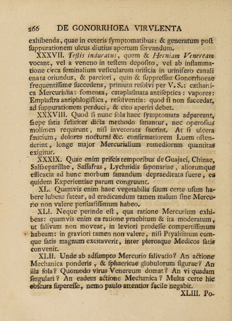 exhibenda, quae in ceteris fymptomatibus: & generatum pofl fuppurationem ulcus diutius apertum fervandum, XXXVII. f'efiis induratus, quem & Herniam Veneream vocant, vel a veneno in teftem depolita, vel ab inflamma¬ tione circa feminalium veficularum orificia in urinifero canali enata oriundus1, & parciori , quin & fuppreffae Gonorrhoeae frequentiffime fuccedens, primum refolvi per V, S,: catharti- ca Mercurialia:: fomenta, cataplafmata antifeptica : vapores: Emplaftra antiphlogiflica , refolventia: quod Ii non fuccedat, ad fuppurationem perduci» & cito aperiri debet. XXXVIII, Quod fi nunc Ibis haec fymptomata adpareant, iaepe fatis feliciter difta methodo fanantur, nec operofius molimen requirunt , nifi inveterata fuerint. At fi ulcera faucium, dolores nodturnr &c. confirmatiorem Luem offen¬ derint* longe major Mercurialium: remediorum quantitas exigitur, Xxxix. Quae enim prifcls temporibus' deGuajaci, Chinae, Salfaeparillae , Saflafras » Lychnidis faponariae, aliorumque efficacia ad hunc morbum fanandum depraedicata fuere, eaf quidem Experientiae parum congruunt, XL. Quamvis enim haec vegetabilia fuum certe ufum ha¬ bere lubens fatear, ad eradicandum tamen malum fine Mercu¬ rio non valere perfuafiffimum habeo, XL1. Neque perinde eft, qua ratione Mercurium exhi¬ beas: quamvis enim ea ratione praebitum & ita moderatum ut falivam non moveat, in leviori prodeffe compertifiimum • habeam: in graviori tamen non valere, nifi Ptyalifmum eum- que fatis magnum excitaverit, inter plerosque Medicos fatis convenit, XL», Unde ab adfurnpto Mercurio fafivatio? An actione Mechanica ponderis , & Iphaericae globulorum figurae? An illa fola? Quomodo virus-Venereum domat? An vi quadam fingulari ? An eadem adtione Mechanica ? Multa certe hic «bfcura fuperefle. nemo paulo attentior facile negabit. XLIII. Po-