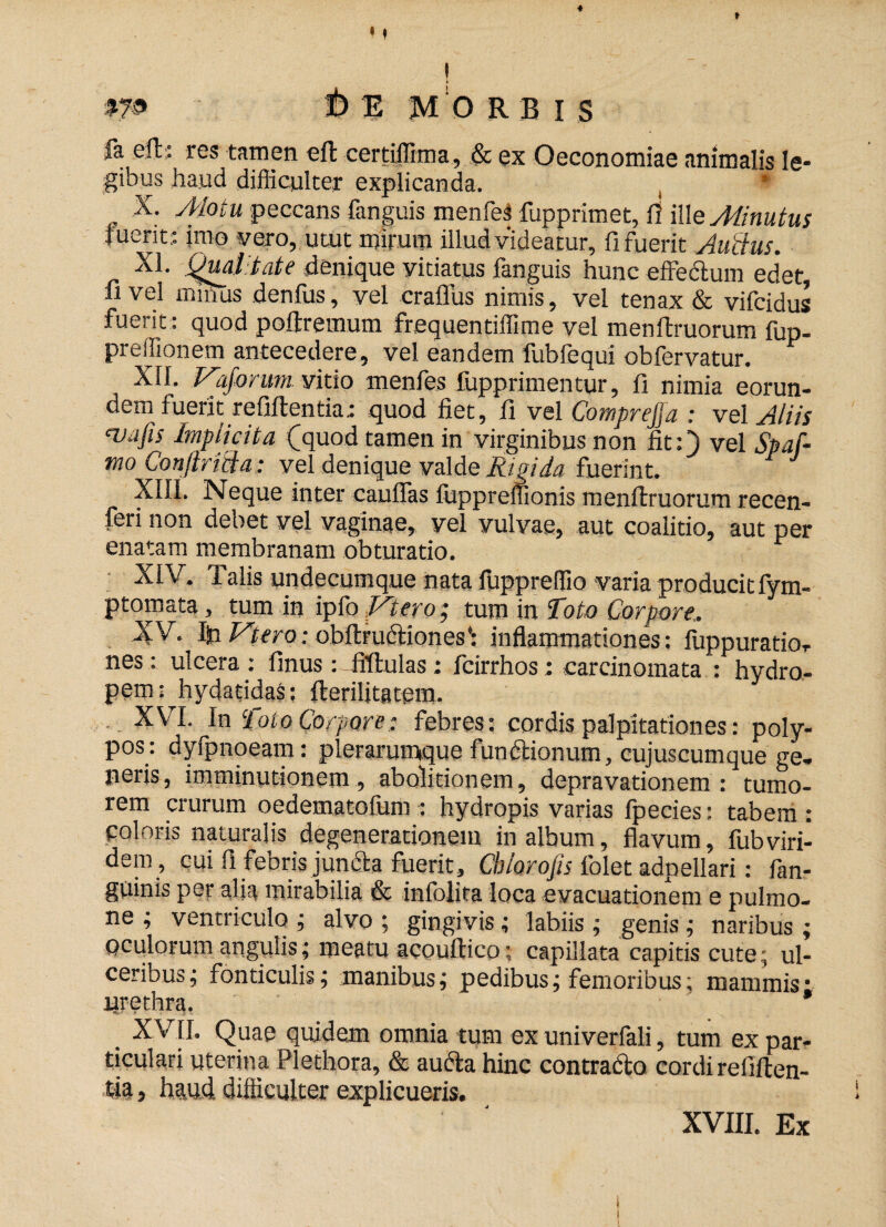 «f t 1 m i> E MORBIS |a eft: res tamen eft certiffima, & ex Oeconomiae animalis le¬ gibus haud difficulter explicanda. . * , -x; Motu peccans fanguis menfelfupprimet, fi ille Minutus luent; imo vero, utut mirum illud videatur, fi fuerit Au‘cius. XI. Quatefit? denique vitiatus fanguis hunc effectum edet fi vel mitius denfus, vel craflus nimis, vel tenax & vifcidus fuerit: quod poltremum frequentiffime vel menffruorum fup- preffionem antecedere, vel eandem fubfequi obfervatur. XII. Vaforum vitio menfes fupprimentur, fi nimia eorun¬ dem fuerit refiftentia.: quod fiet, fi vel CompreJJa : vel Aliis <vafis Implicita (quod tamen in virginibus non fit:) vel Spaf- mo Conftricia: vel denique valde Rigida fuerint. XIII. Neque inter eauffas fiippreffionis menflruorum recen¬ ti non debet vel vaginae, vel vulvae, aut coalido, aut per enatam membranam obturatio. XIV. Talis undecumque nata fuppreffio varia producit fym- ptomata, tum in ipfo Ictero, tum in Toto Corpore. XV. Ifci Vtero: obftrudiones*: inflammationes: fuppuratior nes: ulcera: finus: fiftulas; fcirrhos: carcinomata : hydro¬ pem: Jtydatidas: flerilitatem. XVI. In Toto Corpore; febres: cordis palpitationes: poly¬ pos: dyfpnoeam: plerarumque fundionum, cujuscumque ge- neris, imminutionem, abolitionem, depravationem: tumo¬ rem crurum oedematofum: hydropis varias fpecies: tabem : coloris naturalis degenerationem in album, flavum, fubviri- dem , cui fi febris juncta fuerit, Chlorojis folet adpellari: fan- guinis per alia mirabilia & infolita loca evacuationem e pulmo¬ ne ; ventriculo ; alvo ; gingivis; labiis ; genis ; naribus ; oculorum angulis; meatu acouftico; capillata capitis cute.; ul¬ ceribus; fonticulis; manibus; pedibus; femoribus; mammis- urethra. * XVII. Quae quidem omnia tum ex univerfali, tum ex par¬ ticulari uterina Plethora, & auda hinc contrado cordi refiften- tia 5 haud difficulter explicueris. XVIII. Ex