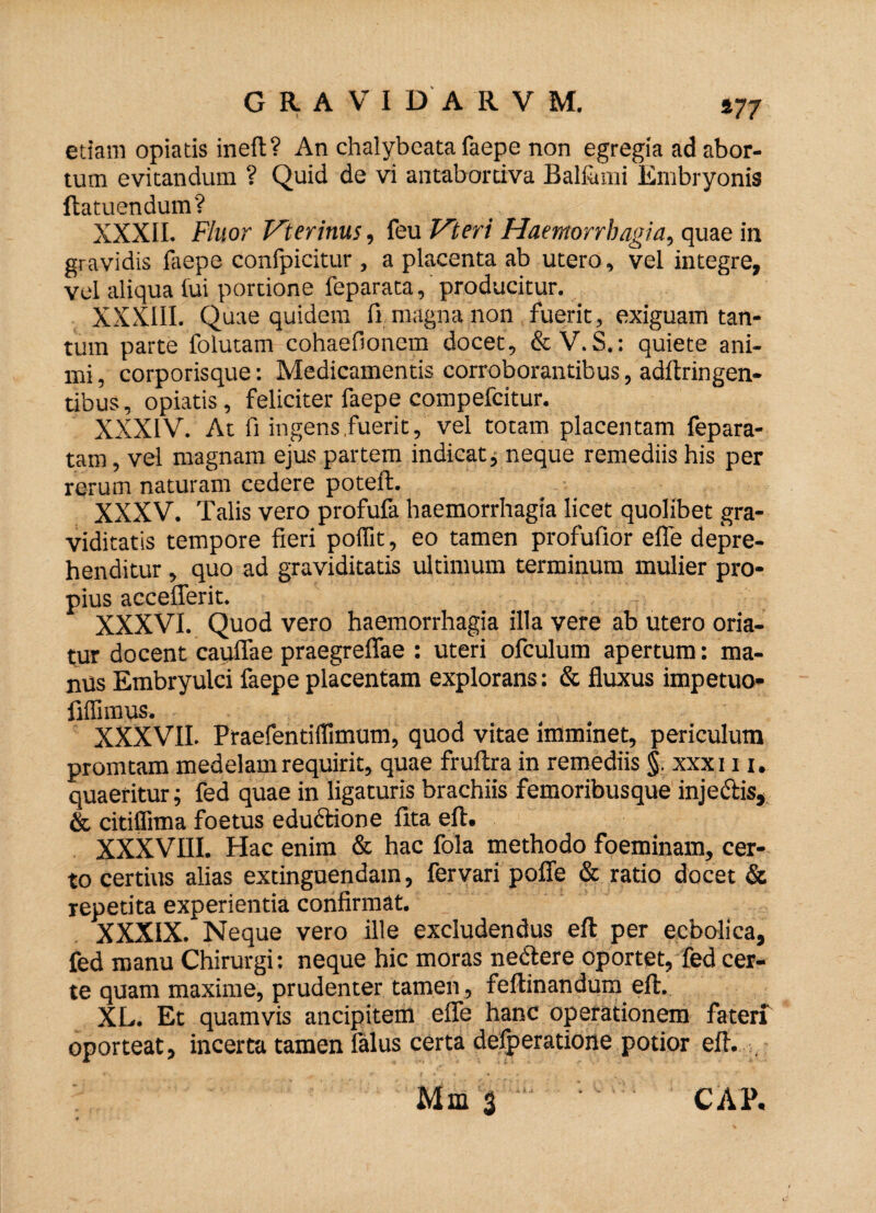 etiam opiatis ineft? An chalybeata faepe non egregia ad abor¬ tum evitandum ? Quid de vi antabortiva Balfumi Embryonis ftatuendum? XXXII. Fluor Veterinus, feu Vteri Haemorrhagia, quae in gravidis faepe confpicitur, a placenta ab utero, vel integre, vel aliqua fui portione feparata, producitur. XXXIII. Quae quidem fi magna non fuerit, exiguam tan¬ tum parte folutam cohaefionem docet, & V. S.: quiete ani¬ mi , corporisque: Medicamentis corroborantibus, adftringen- tibus, opiatis, feliciter faepe compefcitur. XXXIV. At II ingens fuerit, vel totam placentam fepara- tam, vel magnam ejus partem indicat, neque remediis his per rerum naturam cedere poteft. XXXV. Talis vero profufa haemorrhagia licet quolibet gra¬ viditatis tempore fieri polfit, eo tamen profufior efle depre¬ henditur , quo ad graviditatis ultimum terminum mulier pro¬ pius accefferit. XXXVI. Quod vero haemorrhagia illa vere ab utero oria¬ tur docent cauflae praegreflae : uteri ofculum apertum: ma¬ ntis Embryulci faepe placentam explorans: & fluxus impetuo- filfimus. XXXVII. Praefendlfimum, quod vitae imminet, periculum promtam medelam requirit, quae fruftra in remediis §. xxxi 11. quaeritur; fed quae in ligaturis brachiis femoribusque injectis, & citilfitna foetus eductione ftta eft. XXXVIII. Hac enim & hac fola methodo foeminam, cer¬ to certius alias extinguendam, fervari pofle & ratio docet & repetita experientia confirmat. XXXIX. Neque vero ille excludendus eft per ecbolica, fed manu Chirurgi: neque hic moras ne&ere oportet, fed cer¬ te quam maxime, prudenter tamen , feftinandum eft. XL. Et quamvis ancipitem efle hanc operationem faterf oporteat, incerta tamen falus certa defperatione potior eft. . Mm 3 CAP,