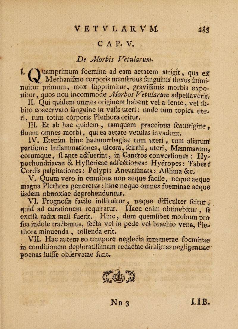 VETVLARVM. C A P< V. De Morbis Vetularum- 1. uamprimum foemina ad eam aetatem attigit, qua et? V3^ Mechanifmo corporis nrenftruus fanguinis fiuxus irnmi- nuitur primum, mox fupprimitur, graviiSmis morbis expo¬ nitur , quos non incommode Morbos Vetularum adpellaveris. II. Qui quidem omnes originem habent vel a lente, vel fu- bito coacervato fanguine in vafis uteri: unde tum topica ute¬ ri, tum totius cbrporis Plethora oritur. III. Et ab hac quidem, tamquam praecipua fcaturigirre, fluunt omnes morbi, qui ea aetate vetulas invadunt. IV. Etenim hinc haemorrhagiae tum uteri, tum aliaruirf partium: Inflammationes, ulcera, fcirrhi, uteri, Mammarum, eorumque, fi ante adfuerint, in Cancros eonverfionCs : Hy¬ pochondriacae & Hyftericae adfedtiones: Hydropes: Tabes:' Cordis palpitationes: Polypi; Aneurifmata: Afthma &c. V. Quum vero In omnibus non aeque facile, neque aeque magna Plethora generetur: hinc neque omnes foeminae aeque iisdem obnoxiae deprehenduntur. VI. Prognofis facile inftituitur, neque difficulter fcitur, quid ad curationem requiratur. Haec enim obtinebitur , fi excifa radix mali fuerit. Hinc, dum quemlibet morbum pro- fua indole tractamus, fecla vel in pede vel brachio vena, Ple¬ thora minuenda, tollenda erit. VII. Hac autem eo tempore negledb innumerae foeminae in conditionem deploratiffimam redactae diriiu-jiaas negligcntiae poenas luilTe ohfervatae funu