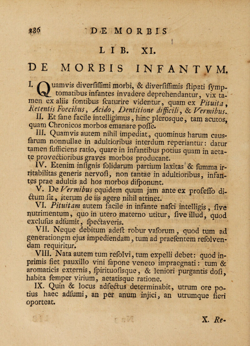 L I B. XI. DE MORBIS INFANTVM, I» /Yuamvis diverfiffimi morbi, & diverfiilimis ftipati fymp- Vt tomatibus infantes invadere deprehendantur, vix ta¬ men ex aliis fontibus fcaturire videntur, quam ex Pituita Retentis Foecibus, Acido, Dentitione difficili, & Vermibus. II. Et fane facile intelligimus, hinc plerosque, tam acutos, quam Chronicos morbos emanare pofle. III. Quamvis autem nihil impediat, quominus harum caus¬ iarum nonnullae in adultioribus interdum reperiantur: datur tamen fufficiens rado, quare in infantibus potius quam in aeta¬ te provectioribus graves morbos producant. IV. Etenim infignis folidarum partium laxitas & fumma ir¬ ritabilitas generis nervofi, non tantae in adultioribus, infan¬ tes prae adultis ad hos morbos difponunt. V. . De Vtrmibus equidem quum jam ante ex profeflb di¬ ctum iit, iterum de iis agere nihil attinet. . t ' ‘ VI. Pituitam autem facile in infante nalci intelligis, live nutrimentum, quo in utero materno utitur, fiveillud, quod exclufus adfumit , fpeclaveris. VII. Neque debitum adeft robur vaforum, quod tum ad generationem ejus impediendam , tum ad praefentem refolven- dam requiritur. VIII. Nata autem tum refolvi, tum expelli debet: quod in- primis fiet pauxillo vini fapone veneto impraegnati: tum & aromaticis externis, fpirituofisque, & leniori purgantis dofi, habita femper virium, aetatisque ratione. IX. Quin & locus adfectus determinabit, utrum ore po¬ tius haec adfumi, an per anum injici, an utrumque fieri oporteat.