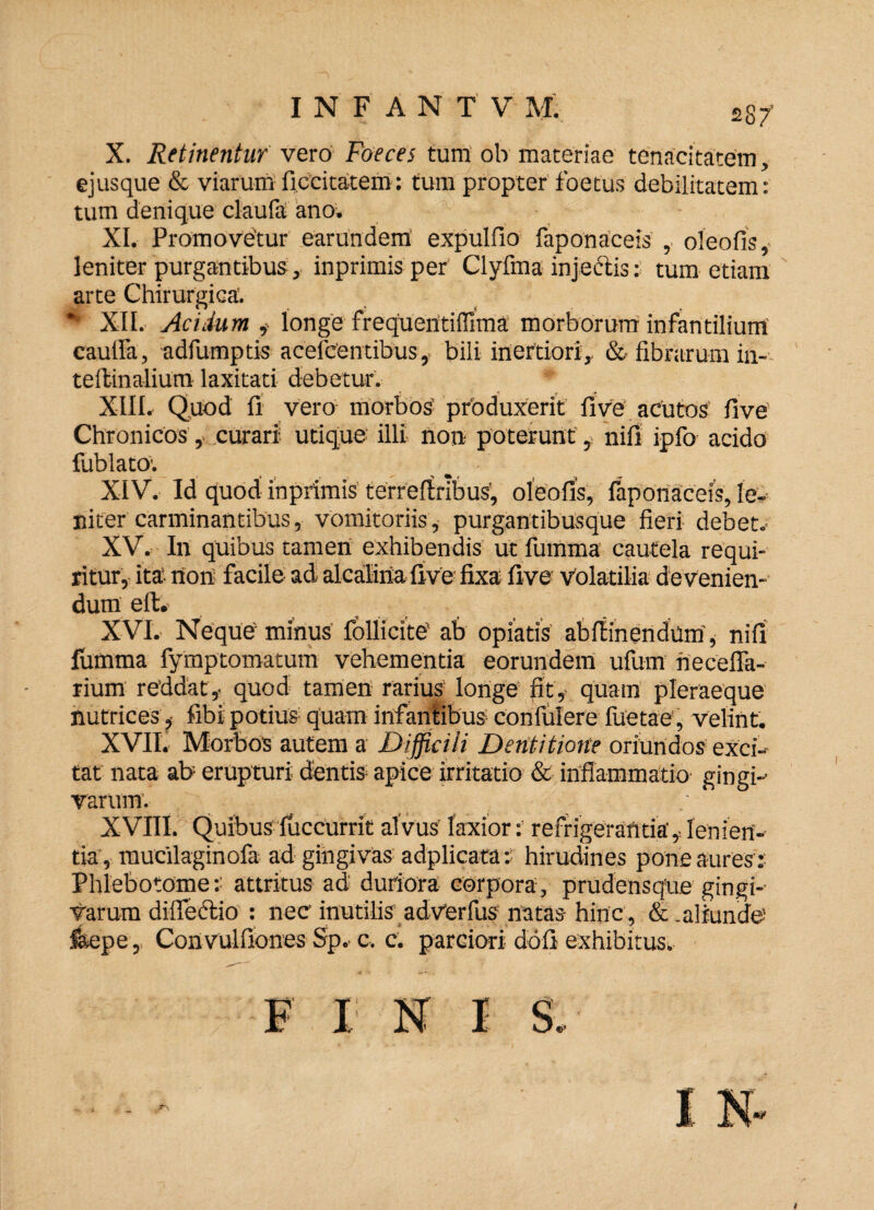 X. Retinentur vero Foeces tum oh materiae tenacitatem , ejusque & viarum fiecitatem: tum propter foetus debilitatem: tum denique claufa ano. XI. Promovetur earundem expulfio faponaceis , oleofis, leniter purgantibus, inprimis per Clyfma injectis: tum etiam arte Chirurgica. *■ XII. Acidum , longe frequentiffima morborum infantilium caulfa, adfumptis acefcentibus, bili inertiori, & fibrarum in- tellinalium laxitati debetur. XIIL Quod fi vero morbos’ produxerit fi ve acutos five Chronicos, curari utique illi non poterunt, nifi ipfo acido fublato. XIV. Id quod inprimis terreftribus, oleofis, faponaceis, le¬ niter carminantibus, vomitoriis, purgantibusque fieri debet.' XV. In quibus tamen exhibendis ut fumma cautela requi¬ ritur, ita' non facile ad alcaliria five fixa five volatilia de venien¬ dum eft. XVI. Neque minus follicite' ab opiatis abfiinendum', nifi fumma fymptomatum vehementia eorundem ufum hecelfa- rium reddat,, quod tamen rarius longe fit,, quam pleraeque nutrices,• fibi potius quam infaniibus confulere fiietae, velint. XVII. Morbos autem a Difficili Dentitione oriundos exci¬ tat nata ab erupturi dentis apice irritatio &• inflammatio gingi¬ varum’.- XVIII. Quibus fuccurrit alvus laxior: refrigerantia', lenien¬ tia, raucilaginofa ad gingivas adplicata: hirudines pone aures:: Phlebotome:: attritus ad duriora corpora, prudensque gingi¬ varum difledtio : nec inutilis adVerfus natas hinc , & .aliunde feepe, Convulfiones Sp, c, c. parciori doli exhibitus.