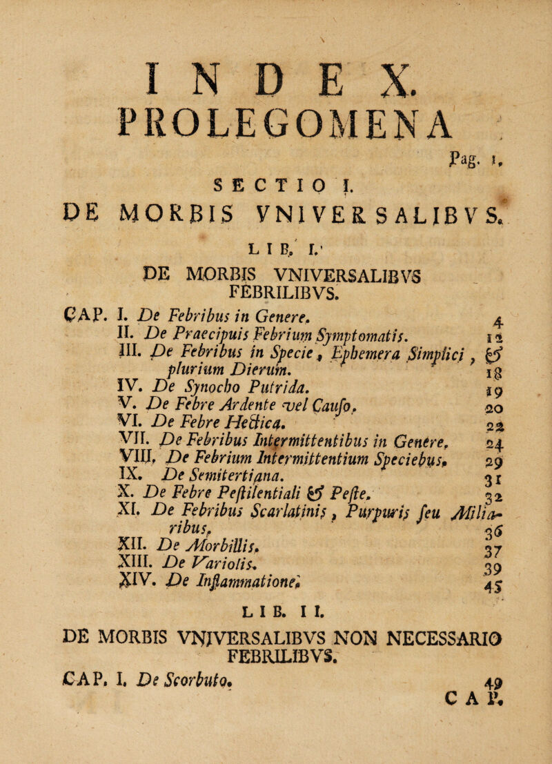 Pag. h SECTIO I, 1 DE MORBIS VN1 VER S AUBVS. l i b/ r,- PE MORBIS VNIVERSALIBVS FEBRILIBVS, GAP. I. De Febribus in Genere,. ^ II. De Praecipuis Febrium Symptomatis. n III. De Febribus in Specie f Epbemera Simplici, plurium Dierum. ' * IV. De Synocbo Putrida. V. De Febre Ardente ‘velCaufo. VI. De Febre Hectica. VII. De Febribus Intermittentibus in Genere. VIIJ. De Febrium Intermittentium Speciebus. IX. De Semitertifina. X. De Febre Peftilentiali Pe fle. o _ XI. De Febribus Scarlatinis, Purpuris feu Alilfar ribusf ~<s XII. De vMorbillis. <?7 XIII. De Vari olis* 39 XIV. De Inflammatione'» 45 L I B. I I. DE MORBIS VNIVERSALIBVS NON NECESSARIO FEBRILIBVS. CAP. I. De Scorbuto. 49 C A 1\ 1$ 19 20 22 24 29 31 32