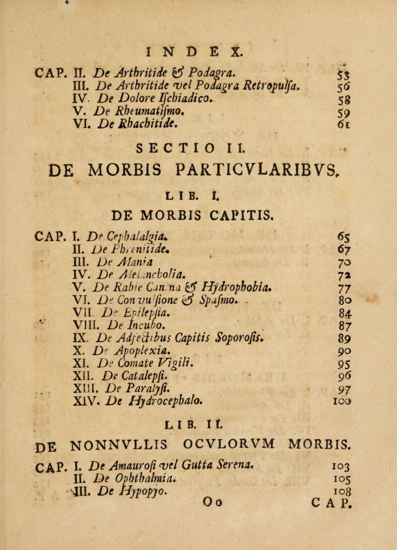 I N D E X. C AP. II. De Arthritide Podagra. 53 III. De Arthritide t>el Podagra Retropulfa. 56 IV. De Dolore Ijchiadico. 58 V. De Rlnumatifmo. , 59 VI. De Rhachitide. 61 SECTIO II. DE MORBIS PARTICVLARIBVS, L I B. I. DE MORBIS CAPITIS. CAP. I. De Cephalalgia. 6$ II. Ve Phrenitide. 67 III. De AI ani a 70 IV. De AieLnckoIia. 7» V. De Rabie Can na & Hydrophobia. 77 VI. De Con vwftone <3 Spafmo. . 80 VII. De Epilepfia. 84 VIII. De Incubo. . 87 IX. De Adfechbus Capitis Soporojis. 89 X. D Apoplexia. , 90 XI. De Comate Vigili. 95 XII. DeCatalepfi. ' 96 XIII. De Paralyfi. 97 XIV. De Hydrocephalo. 100 L I B. I I. de NONNVLLIS OCVLORVM MORBIS. CAP. !• De Amaurofi uel Gutta Serena. 103 II. De Ophthalmia. 105 ' III. De IPypopjo. 108 O o CAP.