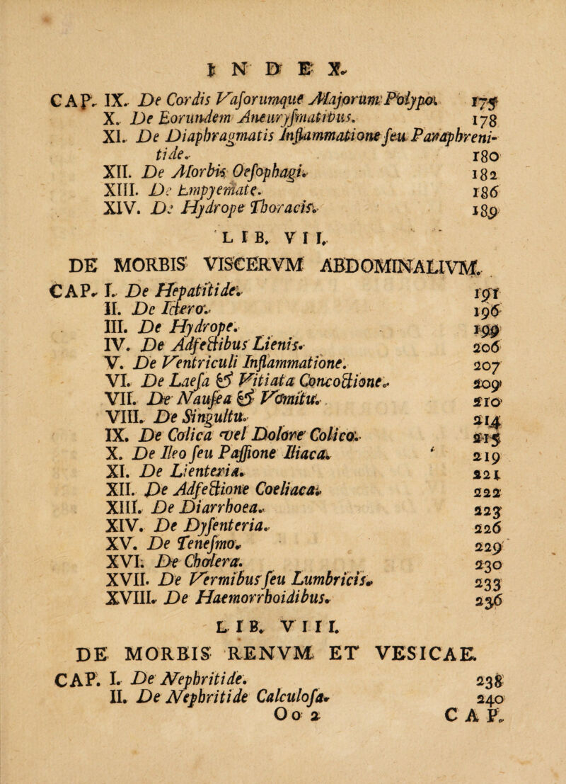 CAP. IX, De Cordis Vaforumque AlajorumPtlypo’. t?f X. De Eorundem Aneuryfmatitoiis. 173 XI. De Diaphragmatis Inflammatione feu Parnphr e ni¬ tide.- r8o XII. De yHorbis Oefophagi, 182 XIII. De Empyemate. 186 XIV. De Hydrope Thoracifs • jgp 'LIB, VII, DE MORBIS VISCERVM ABDOMINALIVM. CAP, L De Hepatiti dei sgt II. De leter01 196 III. De Hydrope. IV. De Adfettibus Lienis,- V. De Ventriculi Inflammatione. VI. De Laefa & Vitiata Concoctione*. VII. De Naufea & Vomitu'., VIII. De Singultu. IX. De Colica <vel Dolore Colica. X. De Ileo feu Pajfione Itiaca. ‘ XI. De Lienteria. XII. De Adfeftione Coeliaca* XIII. De Diarrhoea.. XIV. De Dyfenteria, XV. De Tenefmoi XVI; De Cholera. XVII. De Vermibus feu Lumbricis* XVIII. De Haemorrhoidibus, l r B. v 11 r. DE MORBIS RENVE ET VESICAE, CAP. I. De Nephritide. 238! II. De Nephritide Calculofa* 24.0 Oo a CAP. 206 207 209! 2TO' Si4 219 221 222 22J 226 229' 230 233