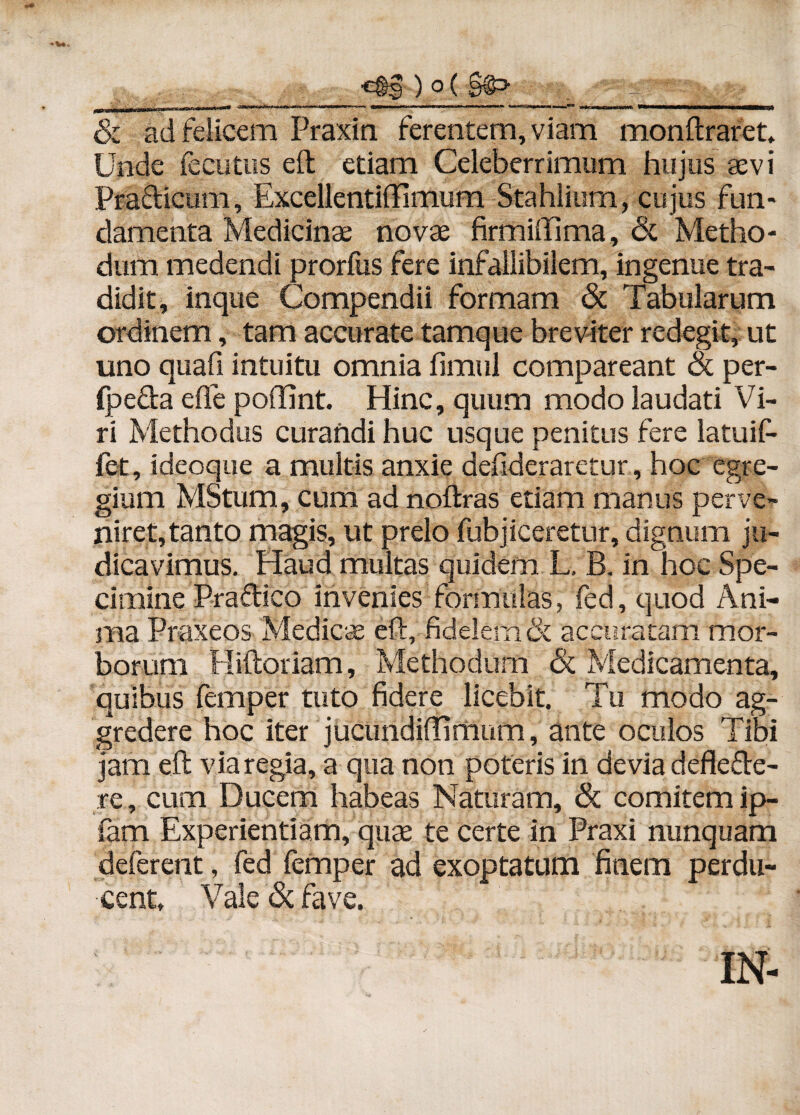 __. •C§g ) o( g@> | a ; & ad felicem Praxin ferentem, viam monftraret. Unde fecutiis eft etiam Celeberrimum hujus aevi Pradicum, Excellentiffimum Stahlium, cujus fun¬ damenta Medicinae novae firmiffima, <5t Metho¬ dum medendi prorfus fere infallibilem, ingenue tra¬ didit, inque Compendii formam & Tabularum ordinem, tam accurate tamque breviter redegit, ut uno quafi intuitu omnia fimul compareant ot per- (peda eflfe poffint. Hinc, quum modo laudati Vi¬ ri Methodus curandi huc usque penitus fere latuif- fet, ideoque a multis anxie desideraretur, hoc egre¬ gium MStum, cum ad noftras etiam manus perve¬ niret, tanto magis, ut prelo fubjiceretur, dignum ju¬ dicavimus. Haud multas quidem L. B. in hoc Spe¬ cimine Pradico invenies formulas, fed, quod Ani¬ ma Praxeos Medies eft, fidelem & accuratam mor¬ borum Hiftoriam, Methodum & Medicamenta, quibus femper tuto fidere licebit. Tu modo ag¬ gredere hoc iter jucundiftimum, ante oculos Tibi jam eft via regia, a qua non poteris in devia deflede- re, cum Ducem habeas Naturam, & comitem ip- fam Experientiam, quse te certe in Praxi nunquam deferent, fed femper ad exoptatum finem perdu¬ cent, Vale & fave. IN-