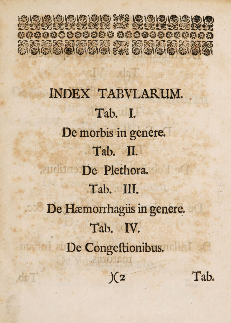 INDEX TABVLARUM. Tab. I. {'■ De morbis in genere. Tab. II. De Plethora. Tab. III. De Haemorrhagiis in genere. Tab. IV. De Congeftionibus. ^ v. 'v . > * ^ . 4 ■ , • >