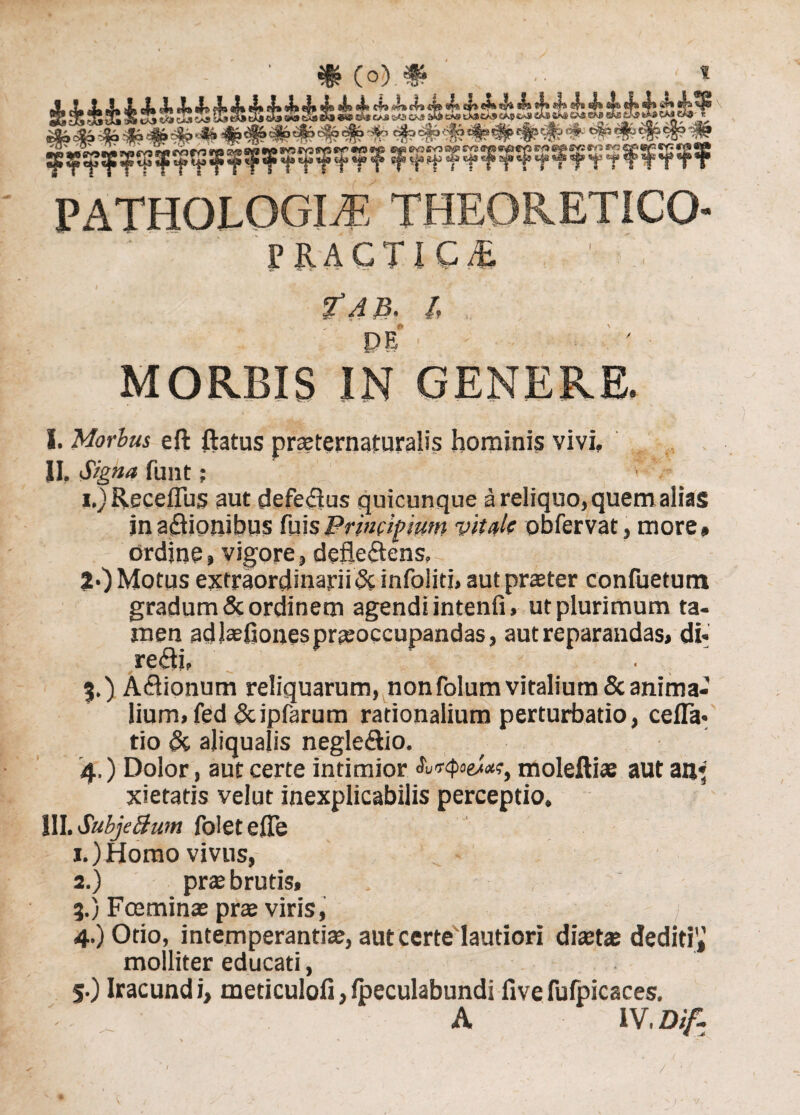 PATHOLOGICE THEORETICQ- 1’K.ACTlC.i , ■ DE ' MORBIS IN GENERE. I. Morbus eft flatus praeternaturalis hominis vivi. II. Signa funt; i.) Receflus aut defeflus quicunque a reliquo, quem alias jnaftionibus fuisPrincipium vitale obfervat, more» ordine, vigore, defleSens. 2*) Motus extraordinarii & infoliti, aut praeter confuetum gradum & ordinem agendi intenfi, ut plurimum ta¬ men ad Jaefiones praeoccupandas, aut reparandas, di- re<flj, . 3. ) Asionum reliquarum, nonfolum vitalium & anima¬ lium, fed &ipfarum rationalium perturbatio, cefla- tio & aliqualis negleflio. 4, ) Dolor, aut certe intimior moleftiae aut an* xietatis velut inexplicabilis perceptio. III. SubjeBum foletefle 1. )Homo vivus, .. - 2. ) prae brutis, 3. ) Fceminae prae viris, 4. ) Otio, intemperantiae, aut certe lautiori diaetae dediti',’ molliter educati, 5. ) Iracundi, meticulofi,fpeculabundi flvefufpicaces. A IV. Dif- /