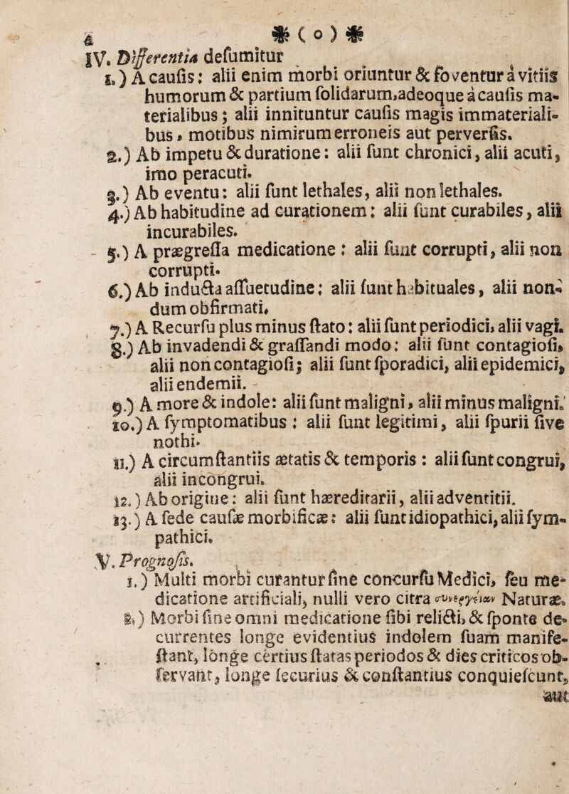 IV. Differentia defumitur i») A caulis: alii enim morbi oriuntur & foventur a vitiis humorum & partium folidarum.adeoque a caulis ma¬ terialibus ; alii innituntur caufis magis immateriali¬ bus» motibus nimirum erroneis aut perverfis. g.) Ab impetuScduratione: alii funt chronici» alii acuti, imo peracuti. а. ) Ab eventu: alii funt lethales, alii nonlethales. 4. ) Ab habitudine ad curationem: alii funt curabiles, alii incurabiles. 5. ) A preegrefla medicatione .* alii funt corrupti, alii non corrupti. б. ) Ab indu&a aflfuetudine: alii funt habituales, alii non¬ dum obfirmati. y.) A Recurfu plus minus ftato: alii funt periodici, alii vagi, g.) Ab invadendi & graffandi modo: alii funt contagiofi» alii non contagiofi j alii funt fporadici, alii epidemici» alii endemii. - 5,) A more & indole: alii funt maligni»alii minus maligni.' so.) A fymptomatibus ; alii funt legitimi, alii fpurii five nothi. «.) A circumflandis aetatis & temporis: alii funt congrui, alii incongrui. 12.) Ab origine: ali: funt haeredirarii, alii adventitii. ij.) Afede caufaemorbificae: alii funt idiopathici, alii fym- SV.Prognojis. j.) Multi morbi curantur fine concurfu Medici, feu me¬ dicatione artificiali, nulli vero citra Naturae. !.) Morbi fine omni medicatione fibi relifii, & fponte de¬ currentes longe evidentius indolem fuam manife- fiant, longe certius flatas periodos & dies criticos ob- fervatit, iunge fseurius & conftantius conquiefcunrs