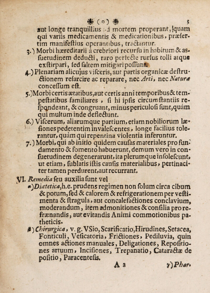 # («0 # J aut longe tranquillius ;-d rnortem properant,jquam qui variis medicamentis & medicationibus, praefer* tim manifeftius operantibus, tradantur. Morbi haereditarii a crebriori recurfu in habitum &as* fuetudinem dedudi, raro perfede rurfus tolli atque exftirpari, fedfaltem mitigari pofTunt. 4.) Plenariam alicujus vifceris, aut partis organicae deflru- dionem refarcire ac reparare, nec Arti» nec ATatw* concefTum eft. 5-)Morbi certis aetatibus,aut certis annitemporibus&tem- peftatibus familiares , fi hi ipfis circumflandis re- fpqndeant, & congruant, minuspericulofi funt,quatn qui multum inde defledunt. 6. ) Vifcerum, aliarumque partium, etiam nobiliorum lae- fionespedetentiminvalefcentes» longe facilius tole¬ rantur, quam qui repentina violentia inferuntur. 7. ) Morbi,qui ab initio quidem caufas materiales pro fun¬ damento & fomento habuerunt, demum vero in con- fuetudinem degenerarunt,ita plerumque infolefcunt» ut etiam. Cubiatis illis caufis materialibus, pertinaci¬ ter tamen perdurent,aut recurrant. VI. Remedia feu auxilia funt vel *)Di<ctetica>h.e. prudens regimen non folum circa cibum & potum, fed & calorem & refrigerationem per vefti- menta & ftragula, aut concalefadiones conclavium, moderandum, item admonitiones & con fi lia pro re¬ frenandis, aut evitandis Animi commotionibus pa¬ theticis. #) Chirurgica, v. g.VSio, Scarificatio,Hirudines,Setacea, Fonticuli, Veficatoria, Fridiones, Pediluvia, quin omnes adionesmanuales, Deligationes, Repofitio- nes artuum, Incifiones, Trepanatio, Cataradse de pofitio, Paracentefis. A 8 f) Phar*
