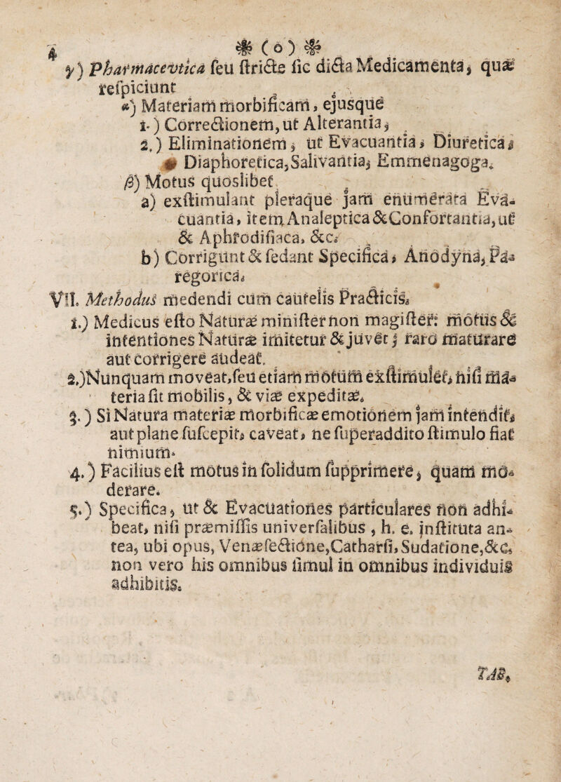 f) phatmacevtka feU ftri&e fle di£b Medicamenta, qu* refpiciunt i \ . »j Materiam morbificam, ejusque i-) Corredtionem,ut Alterantia^ . 2,) Eliminationem , ut Evacuantia» Diuretica# # Diaphoretica, Salivaiitiaj Emrnenagoga. 0) Motus quosIibee; i a) exftimuiant pleraque jam enumerata Eva¬ cuantia , itemAnaieptica&Confortant«a, ufi & A.pbfedifiaca» &c e x | ■' ( _ / ' %r ' b) CorriguntScfedant Specifica» AnodyndjP&s regorscaj Vll. Methodus medendi cum cautelis Pra&icis» 1. ) Medicus efto Maturae minifter Uon magiftef: motus & intentiones Naturi imitetur & juvet j raro maturare? aut Corrigere audeat. 2, )Nunquam moveat,feu etiarh rabtuffi eiftimulef» hifi ■ terta fit mobilis, & viae expedit», $.) Si Natura materia? morbi fica? emotionem jartt intendit# aut plane fufcepit, caveat, nefuperadditoftunuio fiat hinviUffi» ... . sd, ' 4.) Facilius e It motus iftfolldumfupprimefe* quam rttO» defare. 5.) Specifica, Ut Bc Evactiatiofies particulares ftofi adhf- beat, nifi prsemiffis univerfahbus , h. e. jnftiruta an-* tea, ubi opus, Vensfe<!fiione,Cath3rfi,Sudafione,&G» non vero his omnibus iimul in omnibus individuis adhibitis. c