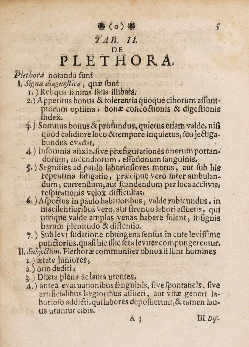 ff. f ? A B. 11. PLE TH ORA. 'is, • ,1 v . \J - i . ,* _ i , *-t 4 ' Plethor# notanda funt 1.1Signa dtagnqJVicd, qua? funt > . ii)Reliqua faniras fatis illibata; 2.) A ppetitus bonus & tolerantia quoque ciborum aflum» ptorum optima » bona? concodfionis & digeftionis index. 4) tnfomnia anxia, fivepfasfigufatidnesoiierumpottail* dotum , incendiorum * effufionum fanguinis, j.) Segnities ad paulo labbrioliores motus, aUt fub his repentina fatigatio, praecipue vero inter ambulati* dum, currendum, aut /candendum per loca acclivia» refpirationis Velox difficultas» l»)Afpe<fius in paulo habitioribus, Valde rubicundus, in mdcilehtiqribus Vero, aut ftrentio labori afluetis, qui utrique valde amplas venas habere folent, infignis harum plenitudo &diftenfio.; f.) Sublevi fudatione obtingens fenilis incuteleviffime pun&oriUS.quafi hic illic feta leviter compungerentur» ll.SubjeBiim. Plethorae communiter obnoxii funt homines i.) aetate juniores, a.) otio dediti, # §,) Diaeta plena ac laUta ntenieS, 4.) antea evacuationibus fanguinis, flvefponfaneiS, five artificialibus largioribus affuett, aut vite generi la* bonofoaddi(ffi>quilaboresdepofuerunt.& tamen lau* tls utuntur cibis» • ' , a % • m. bif* Somnus bonus & profundus, quietus etiam valde, nifi quod calidiore loco &tempore inquietus, feu je&iga* bundus evadat» ' . <