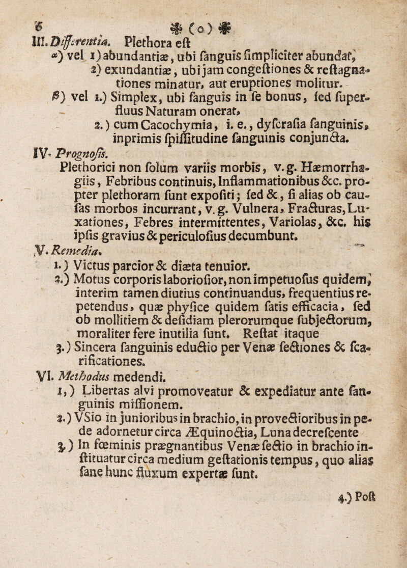 6 ^ 0 (o) 0 III. Differentia. Plethora eft <*) vel i)abundantiae, ubi (anguis (Impliciter abundat, 2} exundantiae, ubi jam congeftiones & reftagna» tiones minatur, aut eruptiones molitur. $) vel i.) Simplex, ubi fanguis in fe bonus, (ed fuper- fluus Naturam onerat» 2.) cum Cacochymia, i. e., dyfcrafia (anguinis, inprimis fpiflitudine fanguinis conjunda. IV Progaojis. Plethorici non folum variis morbis, v.g. Haemorrhs- giis, Febribus continuis, Inflammationibus &c. pro¬ pter plethoram funt expoliti; (ed &, fi alias ob cau- fas morbos incurrant, v.g. Vulnera,Fraduras,Lu¬ xationes, Febres intermittentes, Variolas, &c. his ipfis gravius & periculofius decumbunt. y. Remedia, i.) Victus parcior & diaeta tenuior. 3.) Motus corporis laboriofior, non impetuofus quxdemj interim tamen diutius continuandus, frequentius re¬ petendus» quae phyfice quidem fatis efficacia, fed ob mollitiem & defidiam plerorumque fubjedorutn, moraliter fere inutilia funt. Reflat itaque %.) Sincera fanguinis edudio per Venae fediones & fca- rificationes. VI. Methodus medendi. i,) Libertas alvi promoveatur & expediatur ante (an¬ guinis miffionem. 3.) VSio in junioribus in brachio, in provedioribus in pe¬ de adornetur circa .Equinodia, Lunadecrefcente J.) In fceminis praegnantibus Venae fedio in brachio in- ftituatur circa medium geftationis tempus, quo alias fane hunc fluxum expertae funt. 4-) Pofl