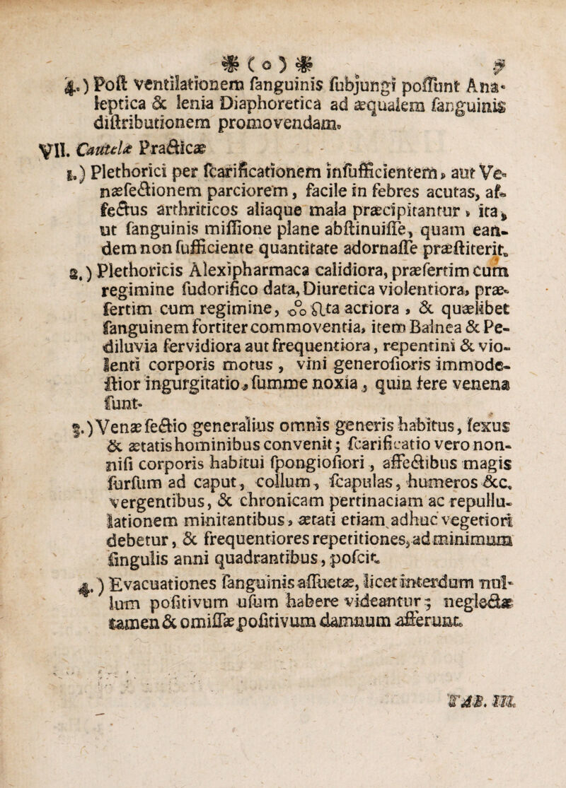 4.) Poft ventilationem fanguinis fubjungi poffunt Ana* leptica & lenia Diaphoretica ad squalem fanguinis diftributionem promovendam» VII. Cautela Pra&icae 1,) Plethorici per fcarificationem infufficientem» aut Ve» naefe&ionem parciorem, facile in febres acutas, aft» fertus arthriticos aliaque mala praecipitantur , ita s ut fanguinis miffione plane abftinuiffe, quam ean¬ dem non fufii ciente quantitate adornafle prsftiterit» s.) Plethoricis Alexipharmaca calidiora, prsfertim cum regimine fudorifico data, Diuretica violentiora, prae* fertim cum regimine, 0°o flta acriora , & quaelibet fanguinem fortiter commoventia, item Balnea & Pe- diluvia fervidiora aut frequentiora, repentini & vio¬ lenti corporis motus , vini generofioris immode- •ftior ingurgitatio, fumme noxia, quin fere venena funt* Venaefeftio generalius omnis generis habitus, fexus & aetatis hominibus convenit; fcarifieatio vero non¬ ni fi corporis habitui fpongiofiori, affectibus magis furfum ad caput, collum, fcapulas, humeros &c, vergentibus, & chronicam pertinaciam ac repuli u- lationem minitantibus, aerati etiam,adhuc vegetiori debetur, & frequentiores repetitiones, ad minimum lingulis anni quadrantibus, pofcit « ) Evacuationes fanguinis affuetae, licet interdum uni* lum pofitivum ufum habere videantur; negled» tamen & omiffaepofitivum damnum afferunt. ^ s - e —» » I 'WdB. m
