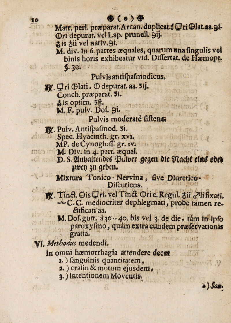 » 3K®># Matr, peri, praeparat. Arcan. duplicat.f Qri ©lat.aa.^i- <Dri depurat. vel Lap. pruncll. gij. § is <$ii vel nativ. f)i. M. div. in 6. partes squales, quarum una lingulis vei binis horis exhibeatur vid. Diflertat. de Hsemopt. 30. Pulvis antifpafrriodicus, gj£. Qri ©lati, © depurat, aa. 5ij. Conch. prae parat. 5i. & is optim. 5§. M. F. pulv. Dof. gi. Pulvis moderate fiftens» Jfff. Pulv. Antifpafmod. 3i. Spec. Hyacinth. gr. xvj. MP. deCynoglofT gr. iv. M. Div. in 4. p3rt. squal D. s, 21 nbaitt gegcn Me SRaci# da# eWI jUJfi) ju geben. Mixtura Tonico * Nervina, five Diuretico* Difcutiens. JJ£. Tin£t©isQri.velTin$ (Dric.Regul. gii o^lifixatl. -*'C.C. mediocriter dephiegmati, probe tamen re- Sificatiaa. M.Dof.gurt. d je-4o. bis vel 3. de die» tdm in ipfo paroxyfmo, quam extra eundem prsfervationis gratia. VI. Methodus medendi , . In omni haemorrhagia attendere deces 1. ) languinis quantitatem, 2, ) crafin Se motum ejusdem $ %) Iei 00tiou§iti Mo v €U ti&