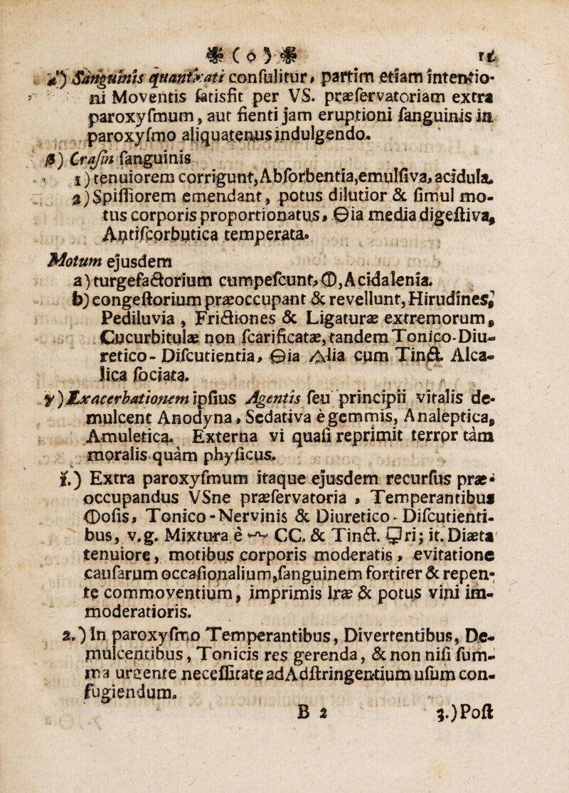 C o )•;# # ^ ft tjSdngumU qaatrtxati confuli tur#partim etiam intentio¬ ni Moventis fetisfit per VS. praefervatoriam extra paroxyfmum, aut fienti jam eruptioni fanguinis in paroxyfmo aliquatenus tndulgendo. ■fi) Crafin fanguinis . *) tenuiorem carriguntjAbforbentia^emuIfiva, acidula. 8)$pifliorem emendant , potus dilutior & fimul mo¬ tus corporis proportionatus, ©ia mediadigeiti va, Antifcprbutica temperata. Motum ejusdem a) turgefa&orium cumpefcunt, (D, A eida lenia. b) congeftorium praeoccupant & revellunt,Hirudines* Pediluvia, FriSiones & Ligaturae extremorum, Cucurbitulae non fcarificatae,tandemTonlco-Diu» retico- Difcutienda, ©ia Alia cum Tinft. Alca- licafbciata. r „ y) Exacerbationem ipfius Agentis feu principii vitalis de¬ mulcent Anodyna, Sedativa e gemmis, Analeptica, Amuletica. Externa vi quali reprimit terrpr tam moralis quam phyficus. it.) Extra paroxyfmum itaque ejusdem recurfus prae» occupandus VSne praefervatoria , Temperantibus <Dofis, Tonico-Nervinis & Diuretico • Difcutienti- bus, v.g. Mixtura e CC. & Tin£l. Qri; it. Diaeta tenuiore, motibus corporis moderatis, evitatione caufarum occafionalium,fanguinem fortiter & repen¬ te commoventium, imprimis Irae <3c potus vini im¬ moderatioris. 2.)In paroxyfrno Temperantibus, Divertentibus, De¬ mulcentibus , Tonicis res gerenda, & non nili furn- ma urcente neceffirate adAdftringentiumufumcon¬ fugiendum. ,