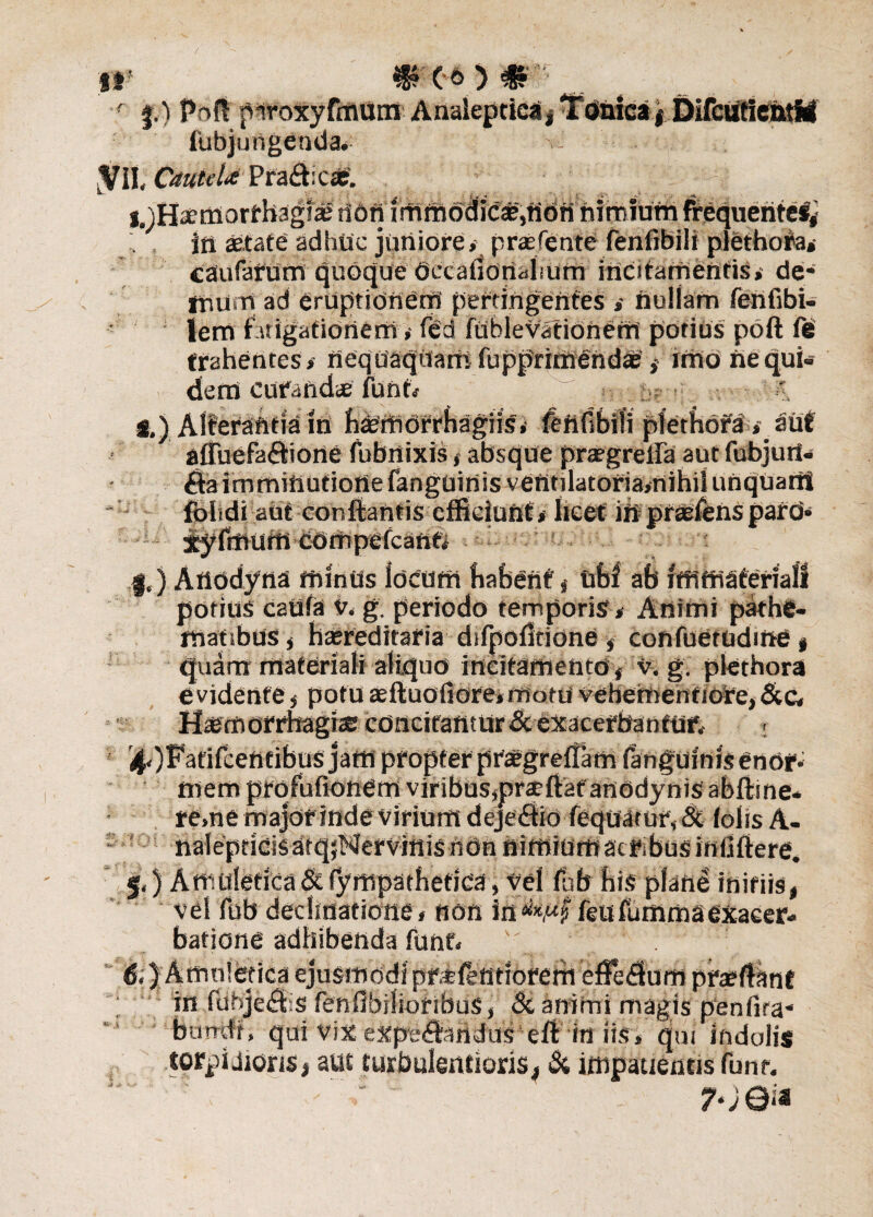 DifcutientM i* mx*) # r |.) Poft pwoxyfmum fubjungenda* VII, Cautela Pra&ic#'. i^Haemorrhaglte tfdff imttibd jcje,n6fi nimium frequente#,- itt aetate adhuc juniore,’ praefente fenfibili plethofa»- caiufarUm quoque Occafionahum incitamentis,' de* ftium ad eruptionem perungentes , nullam fenfibi- lertt f itigationerri ,• fed fublevationeffi potius poft fe trahentes, neqoaqUani fupprimendae', imo ftequi* dem curandae funn ' i.) Alterantia in haemorrhagiis, ftnfibili plethofa , aut afTuefaftione fubnixis, absque prargreila aut fubjuti- imminutione fanguinis ventilatoria,nihil unquarii fohdi aut conflantis efficiunt, licet in prtefens % l |,) Atiodyna ttunUs locum habent , ubf ab ifnfriateriali potius esufa g. periodo temporis . Animi pathe- mafibuS j haereditaria difpofitidne, confuetudme, quam materiali aliquo incitamento, v. g. plethora e vidente , potu aeftuofiore» nfotd vehementiore, &c, Haemorrhagiae concitant ur & exacerbantur. . ilOFafifcentibus jaffi propter praegreffam (anguinis enor* mem prqfufionem viribusjprjeftaf anodynis abftine* re,nemajor indevirium dejedtio fequarur,& lolisA- nalepticisafqjNervinis ndn nimiumacifibusiniiftere. §.) Art'uletica& fympathetica, vel lub his pfahe initiis, vel fub declinatione, non ia&Mf feufummaexacer¬ batione adhibenda funf, 6.) Amuledca ejusmodi prsfentiofem efferum prae flant in fubje<9iis fenflbilioribus, Si animi magis penfira* bumft, qui vixexpe«ftandus eft in iis, qui indolis torpidioris, aut turbulentioris, Si impatientis funr. 7-; eia .4 .»