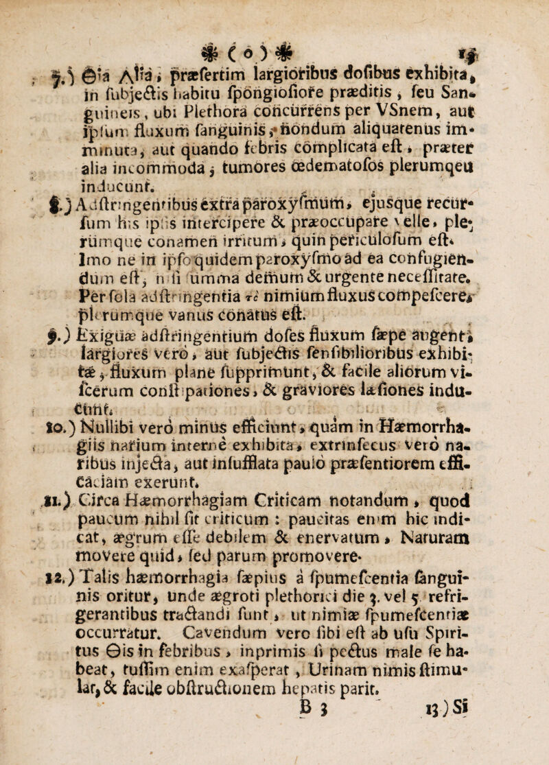 s ) ©’a A^3* prat ferti m largioribus do fibris exhibita, in fubje&is habitu fpongiofiote praeditis , feu Sati* gnineis, ubi Plethora concurrens per VSnem, au| jpium fluxum fanguinisr nondum aliquatenus im* rrunuta, aut quando fibris complicata eft » praeter alia incommoda j tumores oedematofos plerumqeu inducunt. , ; §,j Adftnngeritibusextfapafoxyfmufrij ejusque recur* fum h;s Iplis intercipere & praeoccupare \elle» ple* rumqtie conamen irritum i quin peticUlofurn eft* Imo ne in ipfoquidemp2roxyfmoad ea confugien¬ tium eft, ii ii limma demutti & urgente neceflirate. tferfola adft ingentia r« nimium fluxus; compefcere* plerumque vanus conatus eft. f.) kxiguee adftringentiutti dofes fluxum fepe angenti largipfeS verb, aut fubje&is fenfibilioribus exhibh tae j fluxurn plane fupprimunt» & faCile aliorum vi* iceram conii pationes > & graviores htfiones indu¬ to.) Nullibi vero miniis efficiunt» quam in Haemorrha- gils narium interne exhibita» extrinfecus veto na¬ ribus inje&a, autinfufflata pauio prasfentiorem effi¬ caciam exerutif* .; li.) Circa Haemorrhagiam Criticam notandum » quod paucum nihil fit cr iticum i paucitas emm hic indi¬ cat» aegrum tffe debilem & enervatum* Naruratn movete quid* fed parum promovere* li.) Tatis haemorrhagia faepius a fpumefcentia (angui¬ nis oritur, unde aegroti plethorici die %. vel 5 refri¬ gerantibus tra&andi funt * ut nimiae fpumefcenriat occurratur. Cavendum vero (ibi eft ab ufu Spiri¬ tus ©is in febribus » inprimis li peiftus male fe ha¬ beat, tuffim enim exafperat, Urinam nimis ftimu* lar,6c facUe obftrudhonem hepatis parit. B } ' 13) Si