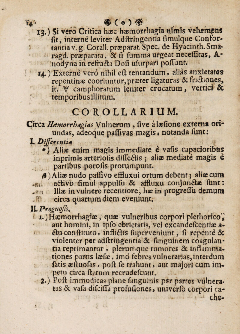 w* ®c*)m 13.) Si vero Critica hasc haemorrhagia nimis vehempns fit, interne leviter Adftringentia fimulque Confor¬ tantia v. g Corall. praeparat. Spec. de Hyacinth. Sma* ragd. praeparata, Si fi (Limma urgeat necefiitas, A* nodyna in refrada Dofi ufurpari poliunt. ( 14.) Externe vero nihil eft tentandum, alias anxietates repentinae cooriuntur, praeter ligaturas & fridiones, it. V camphoratum leniter crocatum, vertici & temporibus illitum. COROLLARIUM. Circa Hxmorrhagias Vulnerum , five alaefione externa ori undas, adeoque pafilvas magis» notanda funt; I. Differenti# #) Aliae enim magis immediate e vafis capacioribns inprirnis arteriolis diftedis ; aliae mediate magis e partibus porofis prorumpunt. 0) Aliae nudo palfivo effluxui ortum debent; aliae cum ,st adivo fimul appulfu & affluxu conjundse funt: ,1 Illae in vulnere recentiore, hae in progreflu demum circa quartum diem eveniunt. II. Prognojis, ■ i.)Hsemorrhagiae, quae vulneribus corpori plethorico',' aut homini, in ipfo ebrietatis, vel excandefcentise a- dirconftituto» inflidis fuperveniunt, fi repente Sc violenter per adftringentia & fanguinem coagulan¬ tia reprimantur . plerumque tumores & inflamma¬ tiones partis laefae, imo febres vulnerarias, interdum fatis seftuofas, poft fe trahunt» aut majori cum im¬ petu circa flatum recrudefcunt. 2.) Poft immodicas plane (anguinis psr partes vulnera¬ tas Si vafa difcifla profufiones, univerfo corpori ca- • che-