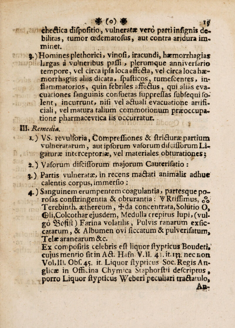 cfcc<ftica difpofitio, vulnerat* vero parti infignis de¬ bilitas , tumor cedematofus, aut contra aridura im¬ minet. 5.) Homines plethorici» vinofi» iracundi, haemorrhagia* largas a vulneribus palli > plerumque anniveriario tempore, vel circa ipfa locaaffe&a, vel circa loca ha- morrhagiis aliis dicata» Jpafticos, tumefcenres, in¬ flammatorios, quin febriles affedus, qui alias eva¬ cuationes fanguinis conluetas fuppreflas fubfequifo- lent, incurrunt» nili vel afluali evacuatione artifi. ciali, vel matura talium commotionum praeoccupa¬ tione pharmacevtica iis occurratur. III. Remedia, x.) VS. revulfotia, Comprefliones & ftriflur* partium vulneratarum, autipforum vaforumdikiflbrumLi¬ gaturae interceptori*, vel materiales obturationes: a.) Vaforum difciflforum majorum Cauterifatio : %.) Partis vulnerat*, in recens maftati animalis adhue calentis corpus, immerfio: 4.) Sanguinem erumpentem coagulantia» partesque po- rofas conftringentia & obturantia: VRtiflimus, 0%; Terebinth. asthereiim, >Fda concentrata,Solutio O, ©li.Colcothar ejusdem, Medulla crepitus lupi,(vul- go «Boftfl) Farina volatilis, Pulvis ranarum exfic- catarum, & Albumen ovi ficcatum & pulverifatum, Tei* aranearum &c. Ex compofitis celebris efl liquor llypticus Boudeti» cujus menrio fitinAfl. Hafn-V.ll. 4 i. it. ij?: necnon VoLIIi. Obf. 45. it. Liquor ftypricus Soc. Regis An- glicae in OflLina Chynvca Staphorfbi defcriptus , porro Liquor ftypticus Weberi peculiari tradatulo.