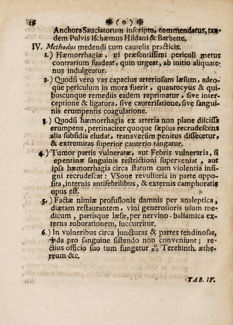 w. mcmm . Anchora Sauciatorum infcripto* commendatus', dem Pulvis Ifchaemus Hildani & Barbette. e >t - J * /v.« C f if - <£ j1- td i c-i' ^ ** * ^ IV? Methodiis medendi cum cautelis prafiicis. i.) Haemorrhagiae » ni prsfemiflimi periculi metus contrarium fuadeat» quin urgeat, ab initio aliquacer nus indulgeatur.' ^ ‘ * a*) Quodfi verp yas capacius arteriofum lsfum» adeo- que periculum in mora fuerit, quantocyus & qui¬ buscunque remediis eadem reprimatur>live inter- ceptione & ligatura» fi ve caqterifarione» five fangui- nis erumpentis coagulatione, |.) Quodfi fiaemorrhagia ex arteria non plane difcifla erumpens,'pertinaciter quoque fspius recrudefcens alia fubfidia eludat» transverfim penitus difiecetur, & extremitas fuperior cauterio tangatur, 4.) Tumor partis vulneratae» aut Febris vulneraria, 15 epentinaE fanguinis refiridioni fuperveniat , aut ipfa b®morrhagta circa uatum cum violentia infi- gni recrudefcat: VSone revulioria in parte oppo- fita .internis antifebrilibus, & externis camphoratif • vi * ‘4? 5») Fa£fcae nimis profufionis damnis per analeptica, diaetam reftaurantem» vini generofioris ulum me¬ dicum , partisque laefae,per nervino -ballamica ex¬ terna roborationem, luccurritur. 4.) In vulneribus circa junfturas Sc partes tendinofas, ^da pro (anguine fiftendo non conveniunt; re- ftius ofilcio fuo tum fungetur ©°0 Terebinth. aethe- yeum &c.