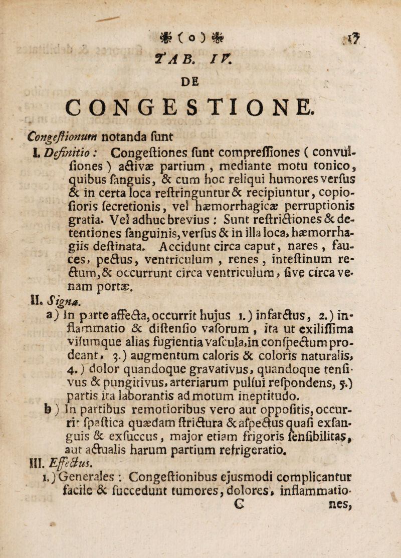*Ko)«r Tab. IV. DE ; CONGESTIONE. fk , , 4 Congeftionum notanda funt L Definitio: Congeftiones funt compreffiones ( convul- fiones) adivae partium , mediante motu tonico, quibus ftnguis, & cum hoc reliqui humores verfus oc in certa loca reftringuntur& recipiuntur, copio- fioris fecretionis, vel haemorrhagicae perruptionis gratia. Vei adhuc brevius : Sunt reftridtiones & de¬ tentiones fanguinis, verfus & in illa loca, haemorrha- giis deftinata. Accidunt circa caput, nares , fau¬ ces, pedus, ventriculum , renes, inteftinum re- dum,& occurrunt circa ventriculum, fiv§ circa ve* nam portae. II, Signa. a) in p3rte affeda, occurrit hujus i.) infardus, 2.) in¬ flammatio & diftenfio va forum , ita ut exiliffima vifumque alias fugientiavafcula,in confpe£lum pro¬ deant, 3.) augmentum caloris & coloris naturalis, 4.) dolor quandoque gravativus, quandoque tenfi- vus & pungitivus, arteriarum pullui refpondens, 5.) partis ita laborantis ad motum inepritudo. b) In partibus remotioribus vero aut oppofitis,occur¬ ri1: fpaftica quaedam ftridura &afpedusquafi exfan- guis & exfuccus, major etiam frigoris lenfibilitas, aut a dualis harum partium refrigeratio. III. Effetius. x.)Generales : Congeftionibus ejusmodi complicantur facile & fuccedunt tumores, dolores, inflammatio- G nes,