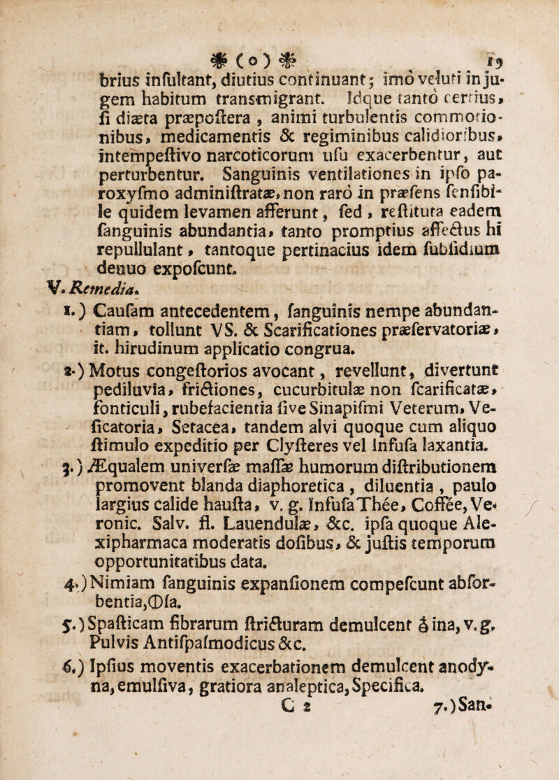 # (o ) ^? v 15 brius in Pultant, diutius continuant; imovduti inju¬ gem habitum transmigrant. Idque tanto certius» fi diasta praepoftera , animi turbulentis commotio¬ nibus» medicamentis & regiminibus calidioribus» intempeftivo narcoticorum ufu exacerbentur, aut perturbentur. Sanguinis ventilationes in ipfo pa- roxyfmo adminiftratae, non raro in praefens fenfibi- le quidem levamen afferunt, fed , reftituta eadem fanguinis abundantia» tanto promptius affeffus hi repullulant» tantoque pertinacius idem fubiidmm denuo expofcunt. ’ ■ V. Remedia. ^ ' 7 1.) Caufam antecedentem, fanguinis nempe abundan¬ tiam » tollunt V S. & Scarificationes pnefervatoriae» st. hirudinum applicatio congrua. a-) Motus congeftorios avocant, revellunt, divertunt pediluvia* friffiones, cucurbitulae non fcarificatae» Fonticuli, rubefacientia fiveSinapifmi Veterum» Ve- ficatoria» Setacea» tandem alvi quoque cum aliquo ftimulo expeditio per Clyfteres vel Infufa laxantia. 9.) Aqualem univerfae mafiae humorum diftributionem promovent blanda diaphoretica , diluentia , paulo largius calide haufta, v. g. InfufaThee» Coffee, Ve» ronic. Salv. fl. Lauendulae, &c. ipfa quoque Ale- xipharmaca moderatis dofibus» & juftis temporum opportunitatibus data. 4. )Nimiam fanguinis expanfionem compefcuntabfor- bentia,®la. 5. jSpafticam fibrarum ftrifluram demulcent & ina, v. g. Pulvis Antifpalmodicus &c. 6. ) Ipfius moventis exacerbationem demulcent anody- na,emulfiva, gratiora analeptica, Specifica.