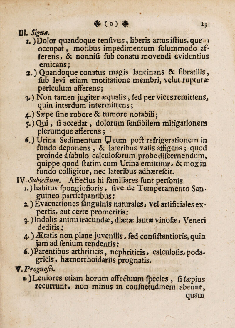 & (0) $ X) III. Signa. i.') Dolor quandoque tenfivus, liberis artus iftius, quev i occupat, moribus impedimentum folummodo af¬ ferens» & nonnili fub conatu movendi evidentius emicans; а. ) Quandoque conatus magis lancinans & fibratilis, fub levi etiam motitatione membri, velut rupturas periculum afferens; 3») Non tamen jugiter aequalis, fed per vices remittens, quin interdum intermittens; 4..) Saepe fine rubore & tumore notabili; 5.) Qui, fi accedat, dolorum fenfibilem mitigationem plerumque afferens; i.) Urina Sedimentum Qeum poft refrigerationem in fundo deponens , & lateribus vafis affigens; quod proinde a fabulo calculoforum probe difcernendum, quippe quod ftatim cum Urina emittitur» & mox in fundo colligitur, nec lateribus adhaerefcit. IV- SubjeBum. Affe&us hi familiares funt perfonis 1.) habitus fpongiofioris, five de Temperamento San¬ guineo participantibus; 3.) Evacuationes fanguinis naturales» vel artificiales ex¬ pertis, aut certe promeritis; 3, )Indolis animi iracundae, diaetae lauta* vinofae» Veneri deditis; . > ' ' 4. ) ALtatis non plane juvenilis, fed confiftentioris, quin jam ad fenium tendentis : б. )Parentibus arthriticis, nephriticis» calculofis,poda¬ gricis , haemorrhoidariis prognatis. V. Prognojis. t-) Leniores etiam horum affefluum fpecies, fi faepius recurrunt, non minus in confuetudinem abeunt, quam