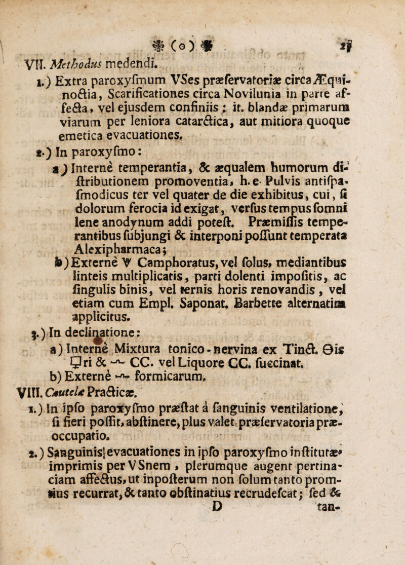 VII. Methodus medendi. i.) Extra paroxyfmum VSes prae fer vatoriae circa^qni- noftia, Scarificationes circa Novilunia in parre af- fe&a» vel ejusdem confiniis; it. blandae primarum viarutn per leniora catar&ica, aut mitiora quoque emetica evacuationes. *•) In paroxyfmo: a) Interne temperantia, & aequalem humorum di- ftributionem promoventia» h.e-Pulvis antifpa» fmodicus ter vel quater de die exhibitus, cui, fi dolorum ferocia id exigat, verfus tempus fomni lene anodynum addi poteft. Praeaudis tempe¬ rantibus fubjungi & interponi poflunt temperata Alexipharmaca; h)Externe V Camphoratus,vel folus» mediantibus linteis multiplicatis, parti dolenti impolitis, ac lingulis binis, vel ternis horis renovandis , vel etiam cum Empl. Saponat. Barbette alternarim applicitus» j.) In decIiMtione: a) Interne Mixtura tonico - nervina ex Tin<Eh ©is Qri & CG. vel Liquore CC. fuccinat. b) Externi formicarum. Vin. Gnaei* Prafticae. *.) In ipfo paroxyfmo praeftata fanguinis ventilatione, fi fieri poffit, abftinere, plus valet praelervatoria pras- occupatio. , s.) Sanguinis!evacuationes in jpfo paroxyfmo inftituta:» imprimis per VSnem , plerumque augent pertina* ciam affe&us>ut inpofterum non folum tanto prom- tius recurrat, & tanto obftinatius recrudefcat; fed & D tan-