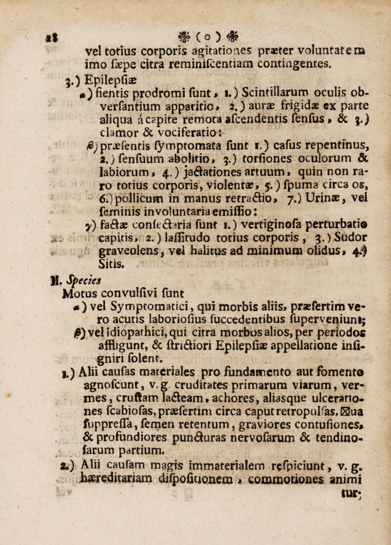vel totius corporis agitationes praeter voluntatem imo faepe citra reminifcendam contingentes. 3.) Epilepfiae ») fientis prodromi funt» 1.) Scintillarum oculis ob- verfantium apparitio* 2.) aurae frigidas ex parte aliqua a capite remota afcendentis fenfus * & 3.) clamor & vociferatio: #J praefentis fymptomata funt 1.) cafus repentinus, 2.) fenfuum abolitio» 3.) torfiones oculorum & labiorum» 4.) jadationes artuum» quin non ra¬ ro totius corporis, violenta?» 5.) fpuma circa os, 6.) pollicum in manus retradio» 7.) Urinae, vei feminis involuntaria emiffio: y) Kadae conledaria funt 1.) vertiginofa perturbatio k. capitis» 2.) laflitudo totius corporis , 3.) Sudor graveolens, vei halitus ad minimum olidus» 4$ Sitis. H, Species Motus convulfivi funt «) vel Symptomatici, qui morbis aliis* praefertim ve¬ ro acutis laboriofius fuccedentibus luperveniunt; 0) vel Idiopathici, qui citra morbos alios, per periodos affligunt, & Aridiori Epilepfiae appellatione infi- gniri folent. . - j.) Alii caufas materiales pro fundamento aut fomento agnofcunt, v. g cruditates primarum viarum, ver¬ mes, cruftamTadeam* achores, aliasque ulceratio¬ nes fcabiofas, pra?fertim circa caput retropulfas,G3ua fupprefia, femen retentum, graviores contufiones» & profundiores punduras nervofarum & tendino- farum partium. 2.) Alii cautem magis immaterialem refpiciunt, v. g. haereditariam difpofiuonem » commotiones animi IUT;