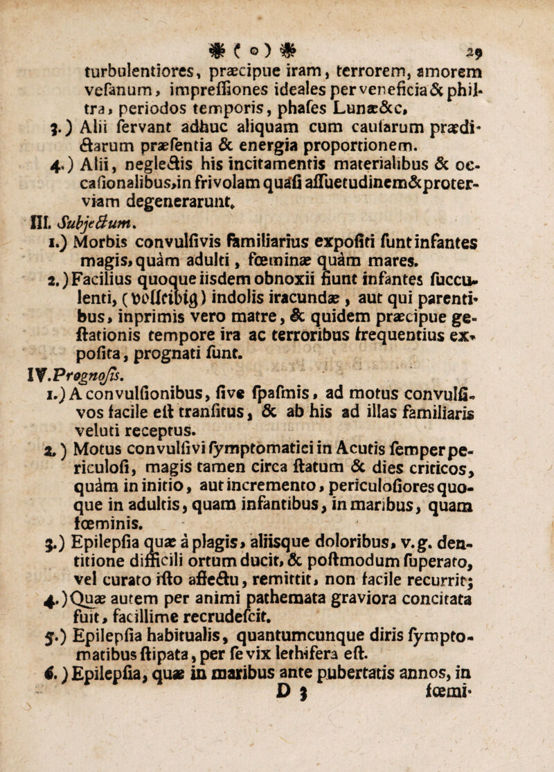 turbulentiores, praecipue iram, terrorem, amorem vefanum, impreffiones ideales per veneficia & phil¬ tra, periodos temporis, phafes Luns&c. 3. ) Alii fervant adhuc aliquam cum caularum praedi¬ rarum praefentia & energia proportionem. 4. ) Atii, neglegis his incitamentis materialibus & oe- cafionalibus,in frivolam quali afiuetudinem&proter- viam degenerarunt, III. SubjeBunt. 1. ) Morbis convulfivis familiarius expoliti funtinfantes magis, quam adulti, foeminae quam mares. 2. ) Facilius quoque iisdem obnoxii fiunt infantes fuccu- lenti, (puUcibig) indolis iracundae, aut qui parenti¬ bus, inprimis vero matre, & quidem praecipue ge- ftationis tempore ira ac terroribus frequentius ex* polita, prognati funt. I V.PrognoJis. i.)Aconvulfionibus, live fpafmis, ad motus convulfi» vos facile elt tranfitus, & ab his ad illas familiaris veluti receptus. a.) Motus convulfivi lymptomatici in Acutis femperpe- riculoli, magis tamen circa ftatum & dies criticos, quam in initio, aut incremento, periculofiores quo¬ que in adultis, quam infantibus, in maribus, quam ioeminis. _ - 3. ) Epilepfia quae a plagis, aliisque doloribus, v.g. den¬ titione difficili ortum ducit, & poftmodumfuperato, vel curato ifto aftedu, remittit, non facile recurritj 4. ) Quae autem per animi pathemata graviora concitata fuit, facillime recrudefcit. 5. ) Epilepfia habitualis, quantumcunque diris fympto- matibus ftipata, per fe vix lethifera eft. 6. ) Epilepfia, quae in maribus ante pubertatis annos, in D % fcemi-