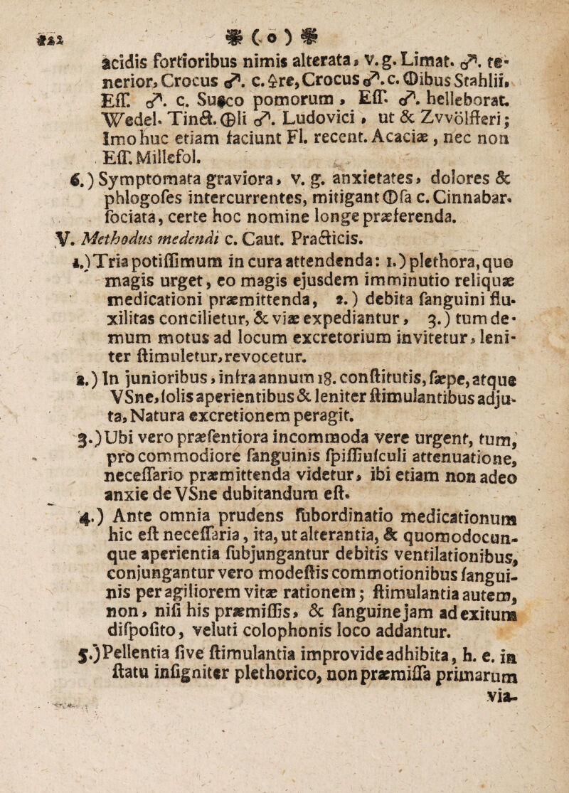 «** • mc o # _ *' acidis fortioribus nimis alterata» v.g. Limat. </>. te¬ nerior, Crocus c.£re, Crocus a71. c.<Dibus Stahlii. Eff. o*. c. Su#co pomorum, EfT- a*. helleborat. Wedel. Tin&. ©Ii <A Ludovici » ut & Zvvolfferi; Imo huc etiam faciunt Fl. recent. Acacias, nec noti . EfT. Miliefol. «.) Symptomata graviora, v. g. anxietates» dolores & phlogofes intercurrentes, mitigant ©fa c. Cinnabar* a fbciata, certe hoc nomine longe praeferenda. V. Methodus medendi c. Cauf. Prafticis. i.)Tria potiffimum in cura attendenda: i.)plethora,quo magis urget, eo magis ejusdem imminutio reliquae medicationi praemittenda, t.) debita fanguini flu* xilitas concilietur, & viae expediantur, 3.) tum de • mum motus ad locum excretorium invitetur» leni¬ ter ftimuletur» revocetur. g.) In junioribus»infraannutn 18.conftitutis,faepe,atque VSne» lolis aperientibus & leniter ftimulantibus adju¬ ta» Natura excretionem peragit. 3-)Ubi vero praefentiora incommoda vere urgent, tum, pro commodiore fanguinis fpifliufculi attenuatione, neceflario prarmittenda videtur, ibi etiam non adeo anxie de VSne dubitandum eft. 4.) Ante omnia prudens fiibordinatio medicationum hic eft neeeffaria, ita, ut alterantia, & quomodocun- que aperientia fubjungantur debitis ventilationibus, conjungantur vero modeftis commotionibus fangui¬ nis per agiliorem vitas rationem; ftimulantia autem, non, nifi his praemiflis» Sc fanguinejam ad exitum difpofito, veluti Colophonis loco addantur. 5.3 Pellentia five flimulantia improvide adhibita, h. e. in ftatu infigniter plethorico, non praemifla primarum via-