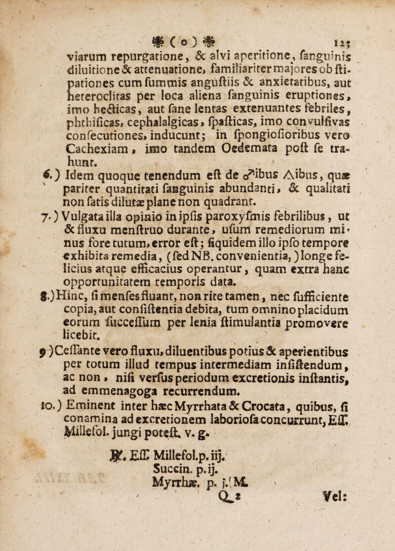 $ C o ) % '' n? viarum repurgatione, & alvi aperitione, fangninis diluitione & attenuatione» familiariter majores ob fti- pationes cum fummis anguftiis & anxietatibus, aut heteroclitas per loca aliena fanguinis eruptiones» imo beSicas, aut fane lentas extenuantes febriles, phthificas, cephalalgicas» fpafticas, imo conmlfivas confecutiones» inducunt; in fpongiofioribus vero Cachexiam > imo tandem Oedemata poft fe tra¬ hunt, ' (•) Idem quoque tenendum eft de opibus Aibus, quas pariter quantitati fanguinis abundanti» & qualitati non fatis dilutas plane non quadrant. 7.) Vulgata illa opinio in ipfis paroxyfmis febrilibus, ut & fluxu mcnftruo durante» ufum remediorum mi* nus fore tutum»error eft; fiquidem illo ipfo tempore exhibita remedia, (fed NB. convenientia,) longe fe¬ licius atque efficacius operantur, quam extra hanc opportunitatem temporis data. f.)Hinc, fi menfesfluant, non rite tamen, nec fufficiente copia, aut confidentia debita, tum omninopladdum eorum fucceflum per lenia ftimulantia promovere licebit. ; _ * * ■ ' 9 )Ceflante vero fluxu» diluentibus potius & aperientibus per totum illud tempus intermediam infiftendum, ac non > nifi verfus periodum excretionis inflantis, ad emmenagoga recurrendum. 10.) Eminent inter hasc Myrrhata & Crocata, quibus, fi conamina ad excretionem laboriofa concurrunt, Eff. Midefol. jungi potsft. v. g. ^ j EfC MillefoLp. iij. Succin. p.ij. Myrrhas. p. j.( M ' ' ’ Q.2 Vel: A