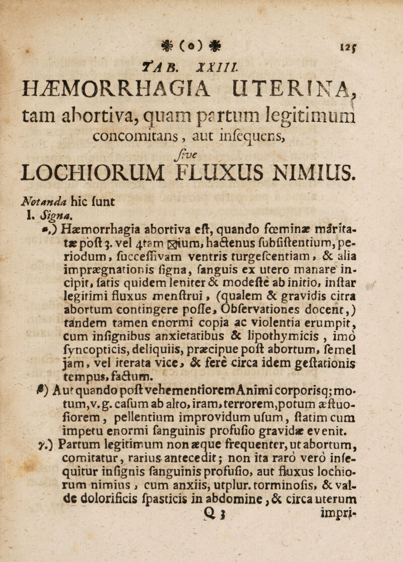 Tai5. jt///. haemorrhagia uterina, tam abortiva, quam partum legitimum concomitans, aut infequens, Jive , :< , LOCHIORUM FLUXUS NIMIUS. Notanda hic lunt I. Signa. *,) Haemorrhagia abortiva eft, quando fceminae mlrita- tie poft 3. vel 4tam ®jum,ha£lenus fubfiftentium, pe» riodum, fucceflivam ventris turgefcentiam, & alia impraegnationis ligna, fanguis ex utero manare in¬ cipit» latis quidem leniter & modefte ab initio, inftar legitimi fluxus menftrui, (qualem & gravidis citra abortum contingere polle, Obfervationes docent,) tandem tamen enormi copia ac violentia erumpit, cum infig;nibus anxietatibus & lipothymicis , imo fyncopticis, deliquiis, praecipue poft abortum, femel jam» vel iterata vice, & fere circa idem geftationis tempus, fa<9um. #) Aur quando poft vehementiorem Animi corporisq; mo¬ tum,v.g. cafum ab alto, iram, terrorem,potum aeftuo- fiorem, pellentium improvidum ufum, ftatim cum impetu enormi fanguinis profufio gravidae evenit. y.) Partum legitimum nonaeque frequenter, ut abortum, comitatur, rariuS'antecedit; non ita raro vero inle- quitur infignis fanguinis profufio, aut fluxus lochio- rum nimius , cum anxiis, utplur. torminofis, & val¬ de dolorificis fpasticis in abdomine ,& circa uterum Q i impri-