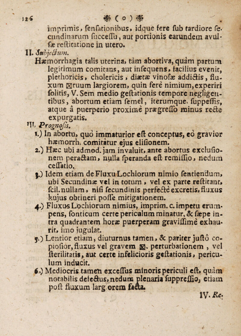 it •£ f (O) imprimis* fenfationibus, idque fere fub tardiore fe- cundinarum fucceflu, aut portionis earundem aviil- fe reftitatione ia utero. II. SubjeBum. > Haemorrhagia talis uterina* tam abortiva, quam partura legitimum comitans, aut infequens* facilius evenit, plethoricis» choiericis , diaetae vinofae addiftis, flu¬ xum Hruum largiorem, quin fere nimium,experiri folitis, V. Sem medio geftationis tempore negfigeti- tibus, abortum etiam femel, iterumque, fuppeffis, atque a puerperio proxime pratgreflo minus refte expurgatis. x *V'. Prognojis. , % *.) In abortu» quo immaturior e fi conceptus, eo gravior haemorrh, comitatur ejus eiiflonem. 2.) Haec ubi admod. jam invaluit» ante abortus excfufio- i nem pera&am, nulla fpcranda eft remiflio» nedum ceflatio. 5. ) Idem etiam de Fluxu Lochiorum nimio fentiendum» ubi Secundinae vel in totum » vel ex parte reftitant, fcil. nullam* nifi fecundinis perfefteexcretis,fluxus hujus obtineri polle mitigationem. 4.) Fluxus Lochiorum nimius, impricn. c. impetu erum¬ pens, fonticum certe periculum minatur, & faepe in¬ tra quadrantem horae puerperam graviffime exhau¬ rit* imo jugulat. f.) Lentior etiam, diuturnus tamen, & pariter jufto cc- piofior, fluxus vel gravem jR. perturbationem , vel fterilitatis, aut certe infelicioris geftationis > pericu¬ lum inducit. 6. ) Mediocris tamen exceflus minoris periculi eft» quam notabilis defedus, nedum plenaria fupprefljo, etiam poft fluxum larg orem facta. ' ‘ - IV- Re- \
