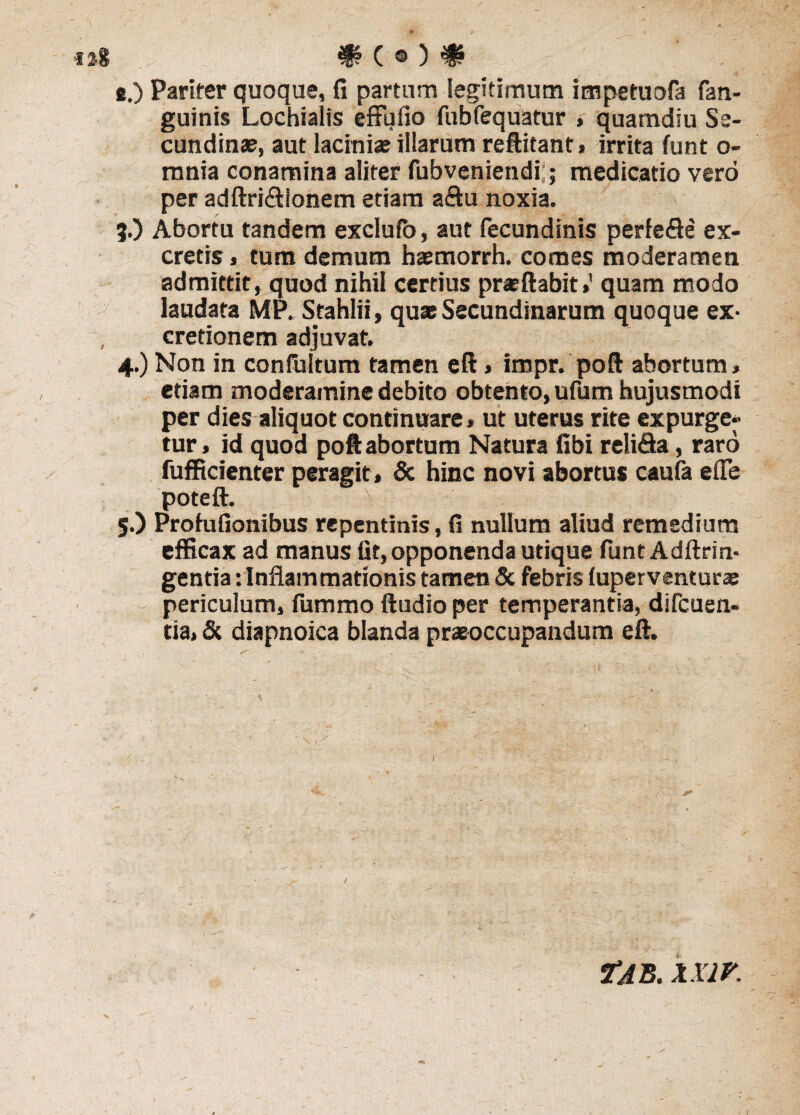 e.) Pariter quoque, fi partum legitimum impetuofa fan- guinis Lochialis effufio fubfequatur , quamdiu Se¬ cundinae, aut laciniae illarum reftitant, irrita funt o- mnia conamina aliter fubveniendi;; medicatio vero per adftri&ionem etiam a&u noxia. 5.) Abortu tandem exclufo, aut fecundinis perfe<9e ex¬ cretis » tum demum haemorrh. comes moderamen admittit, quod nihil certius praeftabit»' quam modo laudata MP^Stahlii, quae Secundinarum quoque ex- cretionem adjuvat. 4. ) Non in confultum tamen eft» impr. poft abortum» etiam moderamine debito obtento, ufum hujusmodi per dies aliquot continuare» ut uterus rite expurge¬ tur , id quod poft abortum Natura fibi reli&a, raro fufficienter peragit, & hinc novi abortus caufa e (Te poteft. 5. ) Proiufionibus repentinis, fi nullum aliud remedium efficax ad manus fit, opponenda utique funt Adftrin- gentia: Inflammationis tamen & febris luperventuras periculum, fummo ftudio per temperantia, difcuen- cia, & diapnoica blanda praeoccupandum eft. Tab. xxir.