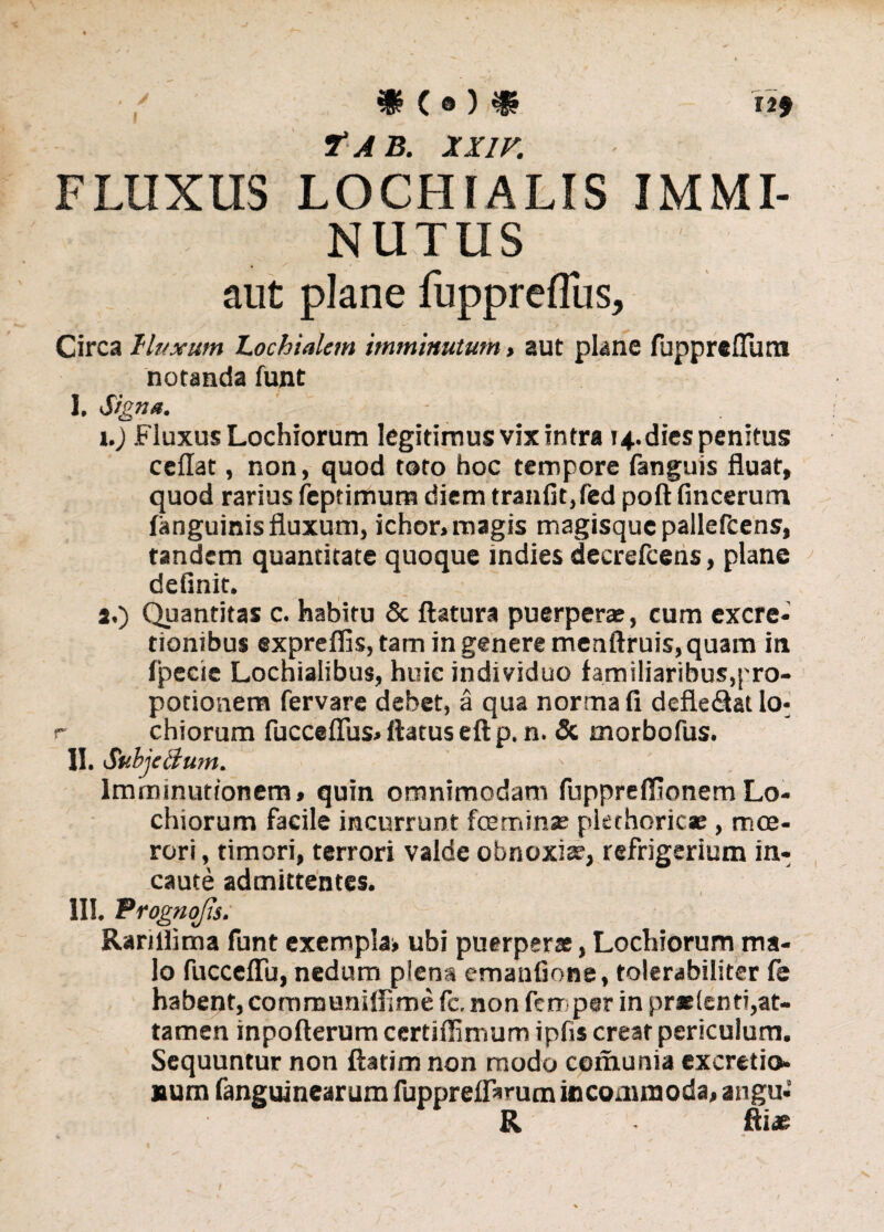 7“ AB. XX1F. FLUXUS LOCHIALIS IMMI¬ NUTUS aut plane fuppreflus, Circa lluxum Lochialem imminutum> aut plane fuppreflum notanda funt I. Signa. - 1. ) Fluxus Lochiorum legitirnusvixintra ?4.diespenitus ceflat, non, quod toto hoc tempore fanguis fluat, quod rarius feptimuna diem tranfit,fed poft fincerum (anguinis fluxum, ichor, magis magisque pallefcens, tandem quantitate quoque indies decrefcens, plane definit. 2. ) Quantitas c. habitu & flatura puerperae, cum excre- tionibus expreflis, tam in genere menftruis, quam in fpecie Lochialibus, huic individuo familiaribus,|'ro- potionem fervare debet, a qua normali defle&atlo- r chiorum fucceflus» flatus eft p. n. & morbofus. II. SubjeBum. - Imminutionem, quin omnimodam fuppreffionemLo- chiorum facile incurrunt fceminse pkthoricse , moe¬ rori, timori, terrori valde obnoxia;, refrigerium in¬ caute admittentes. III. Progno/is. RanHima funt exempla* ubi puerperae, Lochiorum ma¬ lo fucceffii, nedum plena emanfione, tolerabiliter fe habent, communiflime fc, non ferr par in praetenti,at¬ tamen inpofterum ccrtiffimum ipfis creat periculum. Sequuntur non ftatim non modo comunia excreti», num fanguinear um fuppreflarum incommoda, augu- R fti« 9