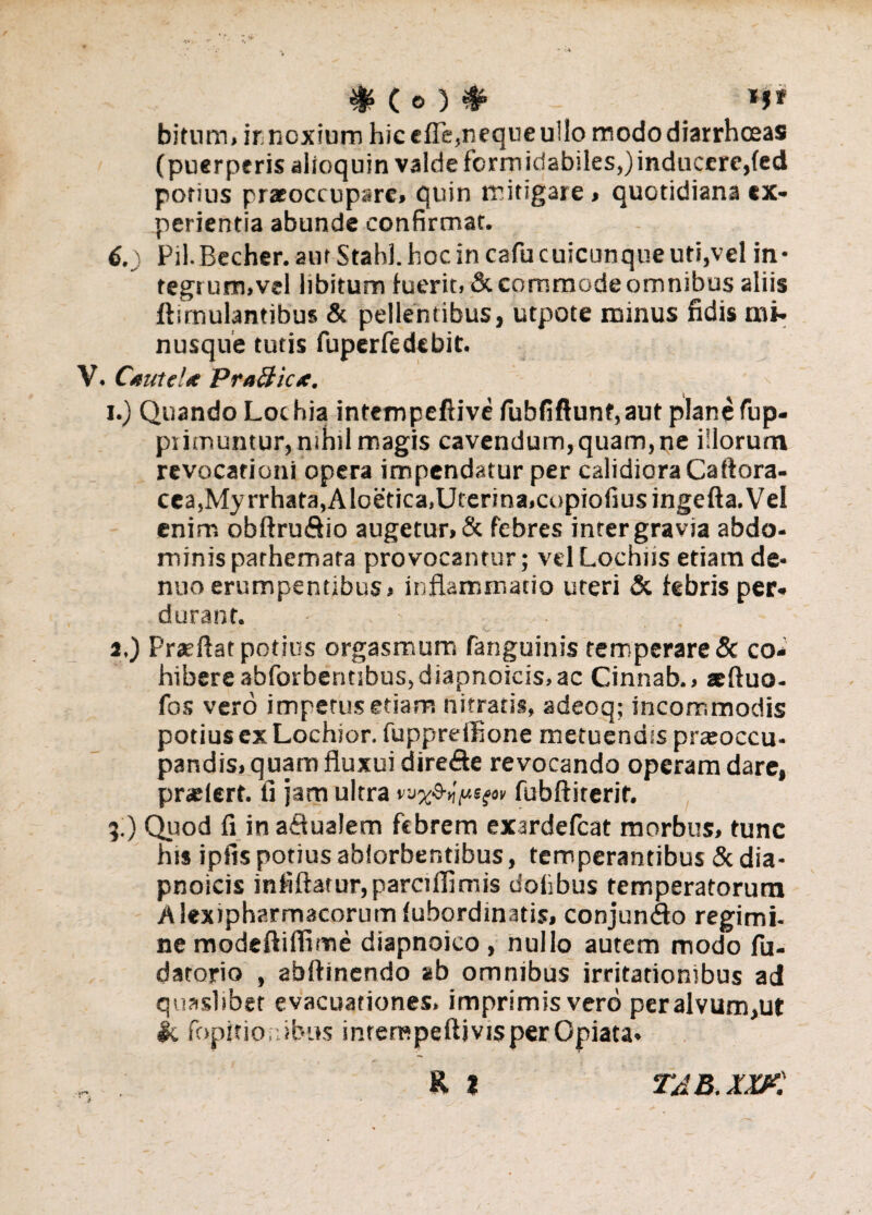 bitnm, irnoxium hic efle,neque u!lo modo diarrhoeas (puerperis alioquin valde formidabiles,)inducere,(ed porius praeoccupare» quin mitigare » quotidiana ex¬ perientia abunde confirmat. 6.) Pii. Becher. aut StahJ. hoc in cafu cuicunque uti,vel in¬ tegi um.vel libitum luerit, & commode omnibus aliis ftimulantibus & pellentibus, utpote minus fidis mi- nusque tutis fuperfedebit. V. Cauu!* PraBicx. i.) Quando Lochia intempeftive (ubfiftunf,aut plane fup- piimuntur, nihil magis cavendum,quam,ne illorum revocationi opera impendatur per calidioraCaftora- cea,Myrrhata,Aloetica,Uterina,copiofiusingefta. Vel enim obftru&io augetur, & febres inter gravia abdo¬ minis parhemata provocantur; velLochiis etiam de- nuo erumpentibus» inflammatio uteri & febris per¬ durant. ■ , - • . a,) Prseflat potius orgasmum fanguinis temperare & co¬ hibere abforbentibus,diapnoicis,ac Cinnab., atfluo- fos vero impetus etiam nitratis, adeoq; incommodis potius ex Lochior. fuppreffione metuendis praroccu- pandis, quam fluxui dire&e revocando operam dare, praelert. fi jam ultra fubftiterif. .) Quod fi in afiualem febrem exardefeat morbus, tunc his ipfis potius ablorbentibus, temperantibus & dia¬ pnoicis infiftarur,parciflimis dofibus temperatorum Alexipharmacorum lubordmatis, conjun<3o regi mi- ne modeftilfime diapnoico , nullo autem modo fu- datorio , abftinendo ab omnibus irritationibus ad quaslibet evacuationes, imprimis vero peralvum,ut jc fopitionibus inrerRpeftjvisperOpiata-