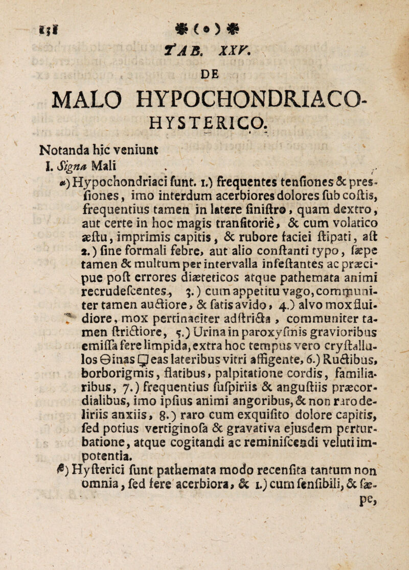 iji *<o * Tt AB. XXV. , DE MALO HYPOCHONDRIACO- HYSTERICO. Notanda hic veniunt I. Signa Mali . #) Hypochondriaci funt. i.) frequentes tenfiones&pres- fiones, imo interdum acerbiores dolores fub coftis, frequentius tamen in latere finiftr©, quam dextro, aut certe in hoc magis tranfitorie» & cum volatico seftu, imprimis capitis, & rubore faciei ftipati, aft a.) fine formali febre, aut alio conflanti typo, fepe tamen & multum per intervalla infeftantes ac prseci* pue poft errores diasteticos atque pathemata animi recrudefcentes., %.) cum appetitu vago, communi¬ ter tamen auftiore, & fatis avido» 4.) alvo moxflui- ? diore, mox pertinaciter adftri&a , communiter ta¬ men ftri&iore , 5.) Urina in paroxyfmis gravioribus emifia fere limpida, extra hoc tempus vero cryftallu- los 0inas Q eas lateribus vitri affigente, 6.) Ru&ibus, borborigmis, flatibus, palpitatione cordis, familia* ribus, 7.) frequentius fufpiriis & anguftiis praecor- dialibus, imo ipfius animi angoribus, & non raro de¬ liriis anxiis, 8*) raro cum exquifito dolore capitis, fed potius vertiginofa & gravativa ejusdem pertur¬ batione, atque cogitandi ac reminifceadi velud im¬ potentia. fi) Hyfterici funt pathemata modo recenfita tantum non omnia, fed fere acerbiora, di 1.) cumfenfibiii, Si fas- ■ • - , pe, ,