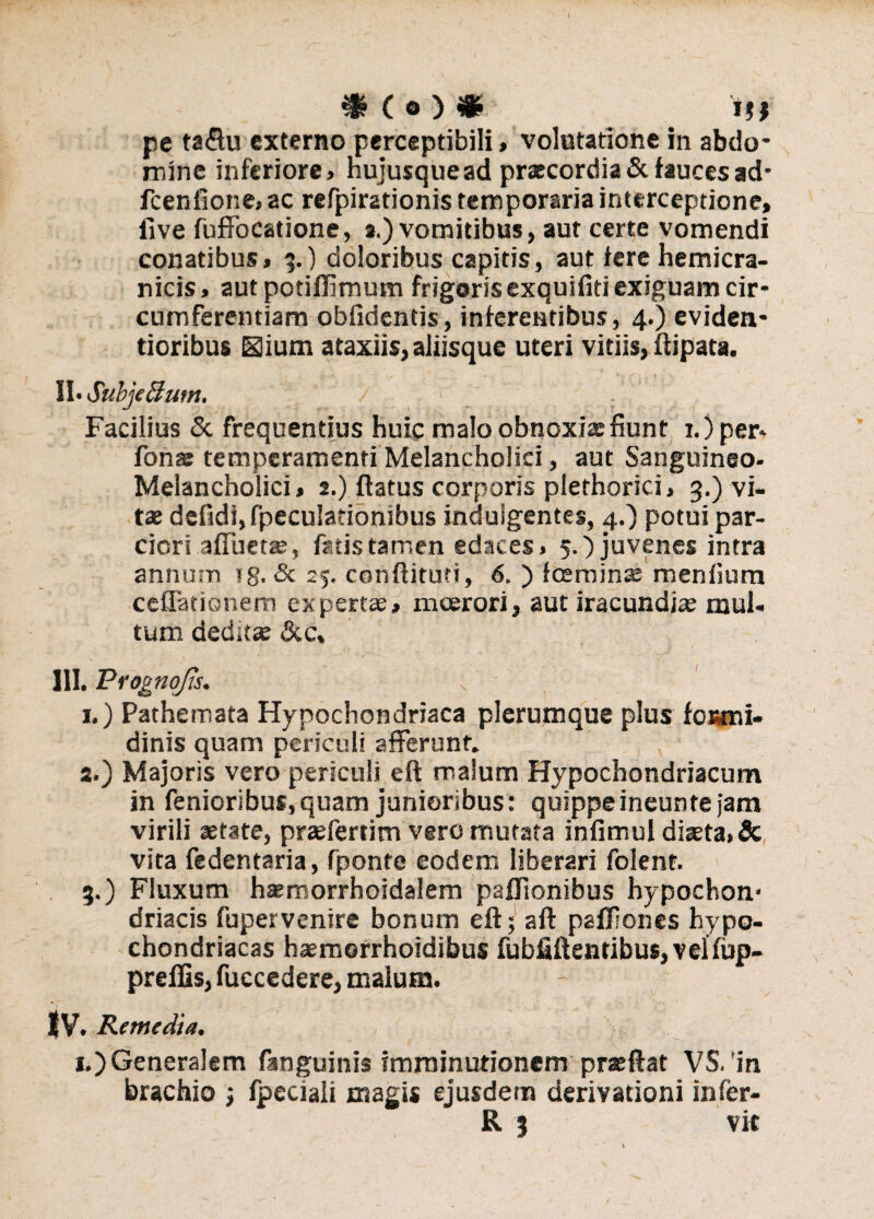 pe ta<ftu externo perceptibili, volutatione in abdo¬ mine inferiore, hujusquead praecordia & fauces ad* fcenfione, ac refpirationis temporaria interceptione, five fufFocatione, s.) vomitibus, aut certe vomendi conatibus, 3.) doloribus capitis, aut iere hemicra¬ nicis, aut potiffimum frigoris exquifiti exiguam cir¬ cumferentiam obfidentis, inferentibus, 4.) eviden* tioribus Sium ataxiis,aliisque uteri vitiis, ftipata. II» SubjeButtt. Facilius & frequentius huic malo obnoxia fiunt 1.) per* fons temperamenti Melancholici, aut Sanguineo- Melancholici, 2.) flatus corporis plethorici, 3.) vi¬ tas defidi, fpeculationibus indulgentes, 4.) potui par¬ ciori afluet», fatis tamen edaces, 5.) juvenes intra annum ?g. & 25. condituri, 6. ) icernin® meniium cellationem expert®, moerori, aut iracundi» mul¬ tum dedit® &c, III. Prognojis. v ' ' 1. ) Pathemata Hypochondriaca plerumque plus formi¬ dinis quam periculi afferunt. 2. ) Majoris vero periculi eft malum Hypochondriacum in fenioribus, quam junioribus: quippe ineunte jam virili setate, pr*fertim vero mutata infimul dista,dc vita fedentaria, fponte eodem liberari folent. 3. ) Fluxum h*morrhoidalem paflionibus hypochon* driacis fupervenire bonum eft; aft pafliones hypo¬ chondriacas h»morrhoidibus fubfiftentibu$,velfup- preffis, fuccedere, malum. IV. Remedia. 1.) Generalem fanguinis imminutionem praeftat VS. 'in brachio ; fpcciali magis ejusdem derivationi infer¬