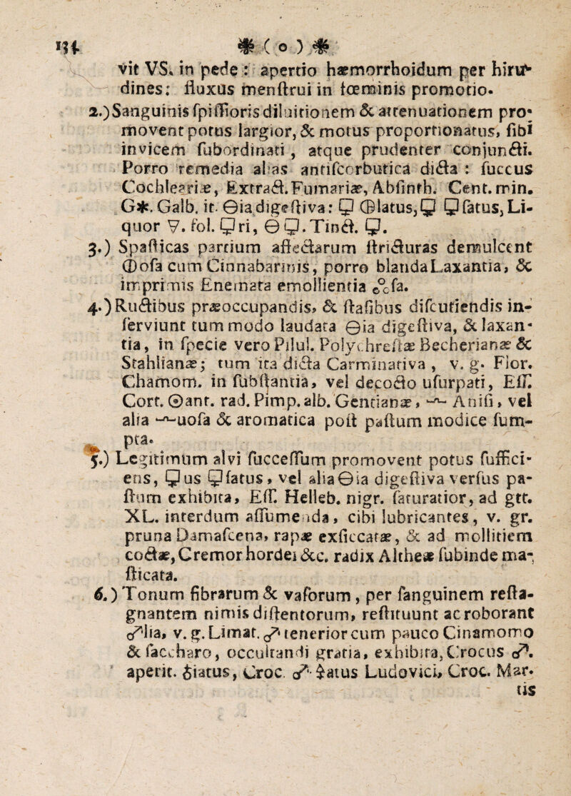 Vit VS, in pede : apertio haemorrhoidum per hirvtf* x— dines: fluxus menftrui in tcersinis promotio- 2. )Sanguinis fpiflRoris diluitionem & attenuationem pro* movent potus largior, & motus proporfionatus, fibi invicem fubordinati, atque prudenter conjundi. Porro remedia al as antifcorbuttca dida : fuccus Cochleari.®, Extrad.Furnariae, Abfinfh. Cent. min. G*.Galb. it ©ia digeftiva: Q (B latus, Q Q fatus,Li- quor 7. fol. Qri, ©Q.Tind. Q. 3. ) Spaflicas pardum aftedarum ftriduras demulcent (Dofa cum Cinnabarmis, porro blanda Laxantia, Sc imprimis Enemata emollientia 0°cfa. 4. )Rudibus praeoccupandis, & ftafibus difcutiendis in- ferviunt tum modo laudata ©ia digeftiva, & laxan¬ tia, in fpecie vero Piiul. Polychreftas Becherian® Sc Stahiianae; tum ita dida Carminativa , v. g. Fior. Chamom. in fubftantia, vel decofto ufurpati, E(T. Corf. ©ant. rad. Pimp.alb. Gentianae, Anifi» vel aha -^-uofa Sc aromatica poft paftum modice fum- » Pta' 5. ) Legitimum alvi fuccelTum promovent potus fuffici- etis, Qus 9 fatus, vel alia ©ia digeftiva verfus pa¬ ftum exhibita, Eff. Helleb. nigr. faturatior, ad gtt. XL. interdum aflume ida, cibi lubricantes, v. gr. pruna Damafcena» rapae exficcatae, & ad mollitiem codae, Cremor hordei &c. radix Althe* fubinde ma- fticata. . 6. ) Tonum fibrarum Sc vaforum, per fanguinem refta- gnantem nimis diftentorum» reftituunt ac roborant ia, v. g. Limat. ^ tenerior cum pauco Cinamomo Sc faccharo, occultandi gratia, exhibita,Crocus o*. ' aperit, piatus, Croc. a*- $atus Ludovici, Croc. Mar.